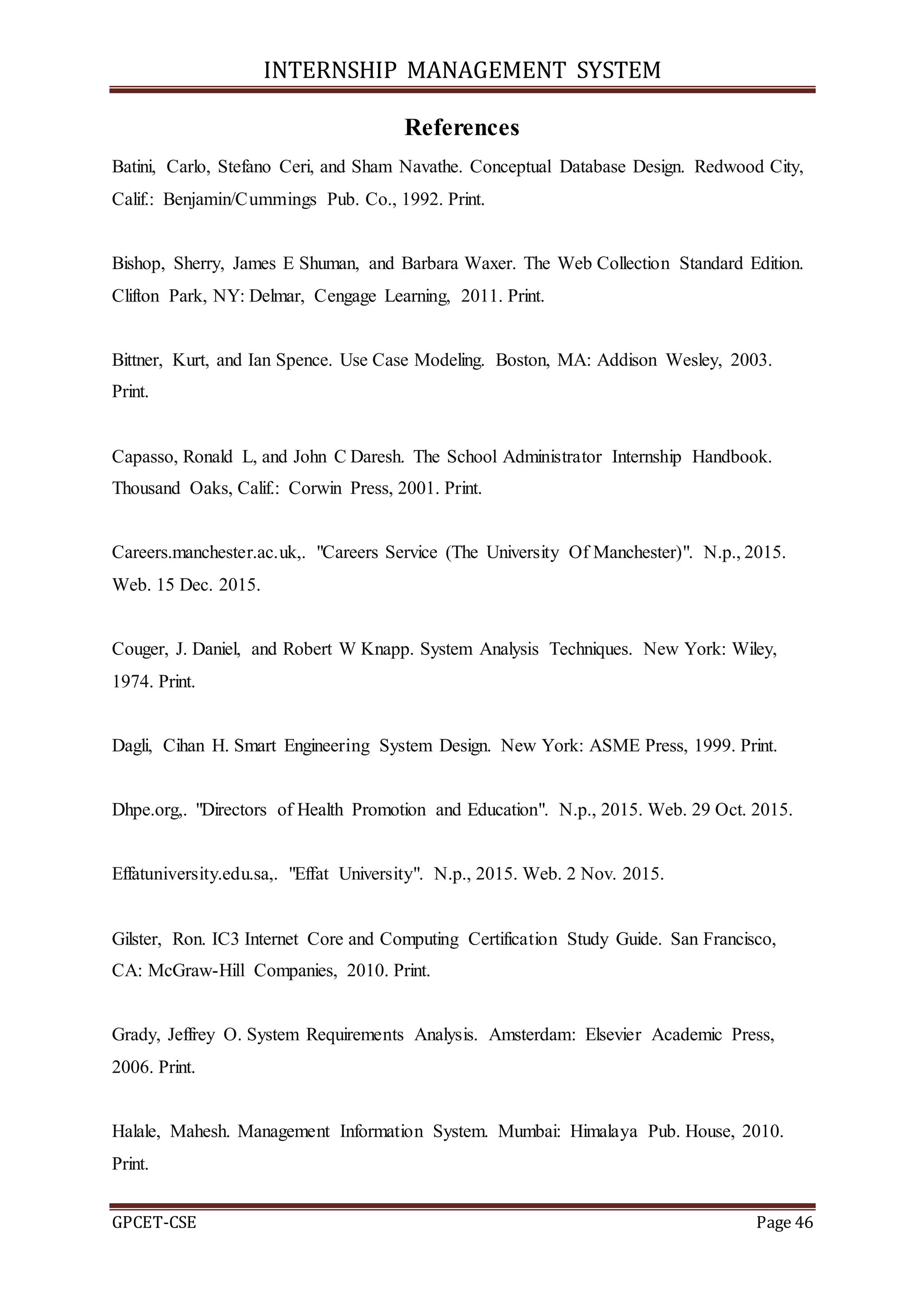 INTERNSHIP MANAGEMENT SYSTEM
GPCET-CSE Page 46
References
Batini, Carlo, Stefano Ceri, and Sham Navathe. Conceptual Database Design. Redwood City,
Calif.: Benjamin/Cummings Pub. Co., 1992. Print.
Bishop, Sherry, James E Shuman, and Barbara Waxer. The Web Collection Standard Edition.
Clifton Park, NY: Delmar, Cengage Learning, 2011. Print.
Bittner, Kurt, and Ian Spence. Use Case Modeling. Boston, MA: Addison Wesley, 2003.
Print.
Capasso, Ronald L, and John C Daresh. The School Administrator Internship Handbook.
Thousand Oaks, Calif.: Corwin Press, 2001. Print.
Careers.manchester.ac.uk,. "Careers Service (The University Of Manchester)". N.p., 2015.
Web. 15 Dec. 2015.
Couger, J. Daniel, and Robert W Knapp. System Analysis Techniques. New York: Wiley,
1974. Print.
Dagli, Cihan H. Smart Engineering System Design. New York: ASME Press, 1999. Print.
Dhpe.org,. "Directors of Health Promotion and Education". N.p., 2015. Web. 29 Oct. 2015.
Effatuniversity.edu.sa,. "Effat University". N.p., 2015. Web. 2 Nov. 2015.
Gilster, Ron. IC3 Internet Core and Computing Certification Study Guide. San Francisco,
CA: McGraw-Hill Companies, 2010. Print.
Grady, Jeffrey O. System Requirements Analysis. Amsterdam: Elsevier Academic Press,
2006. Print.
Halale, Mahesh. Management Information System. Mumbai: Himalaya Pub. House, 2010.
Print.
 