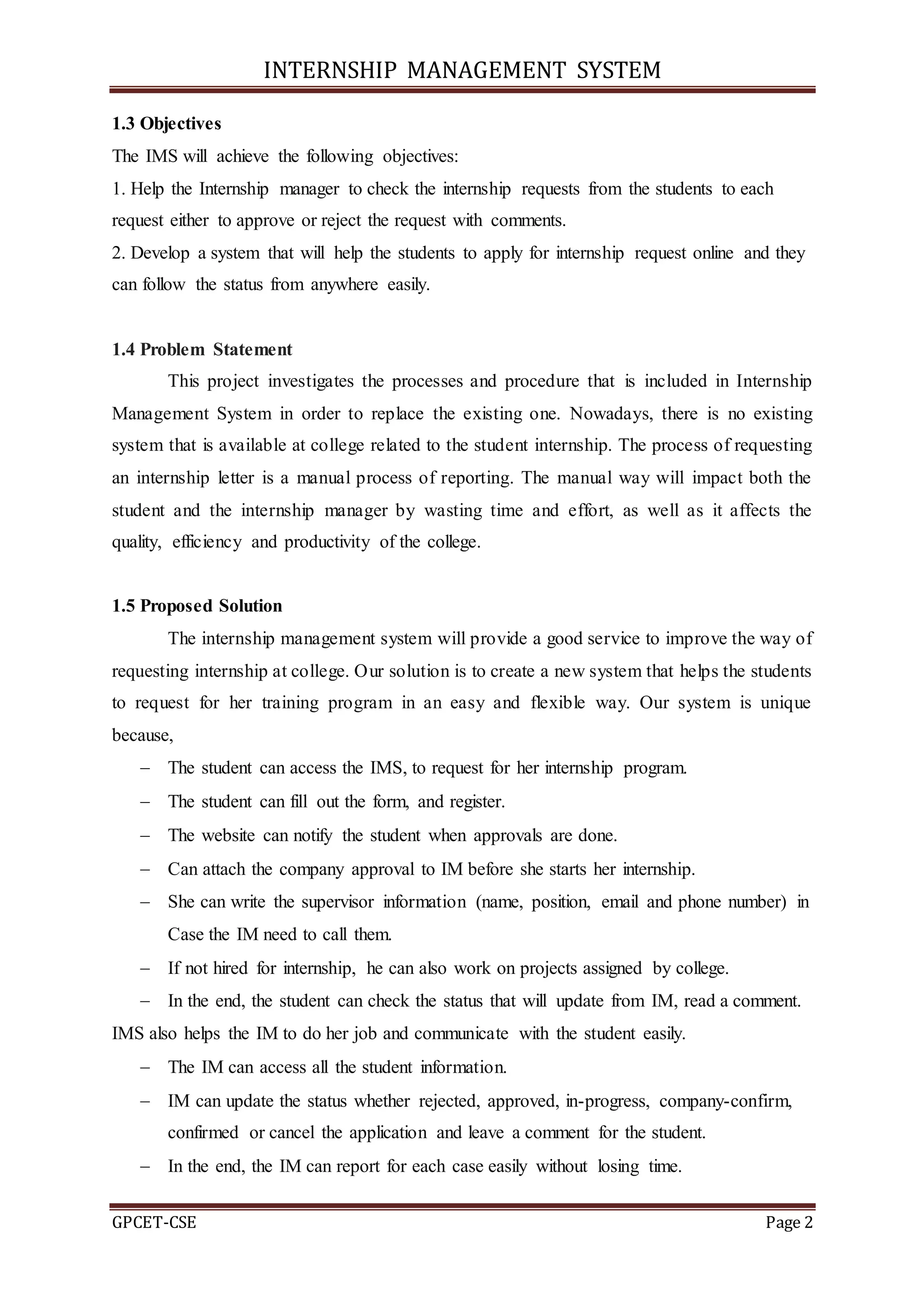 INTERNSHIP MANAGEMENT SYSTEM
GPCET-CSE Page 2
1.3 Objectives
The IMS will achieve the following objectives:
1. Help the Internship manager to check the internship requests from the students to each
request either to approve or reject the request with comments.
2. Develop a system that will help the students to apply for internship request online and they
can follow the status from anywhere easily.
1.4 Problem Statement
This project investigates the processes and procedure that is included in Internship
Management System in order to replace the existing one. Nowadays, there is no existing
system that is available at college related to the student internship. The process of requesting
an internship letter is a manual process of reporting. The manual way will impact both the
student and the internship manager by wasting time and effort, as well as it affects the
quality, efficiency and productivity of the college.
1.5 Proposed Solution
The internship management system will provide a good service to improve the way of
requesting internship at college. Our solution is to create a new system that helps the students
to request for her training program in an easy and flexible way. Our system is unique
because,
 The student can access the IMS, to request for her internship program.
 The student can fill out the form, and register.
 The website can notify the student when approvals are done.
 Can attach the company approval to IM before she starts her internship.
 She can write the supervisor information (name, position, email and phone number) in
Case the IM need to call them.
 If not hired for internship, he can also work on projects assigned by college.
 In the end, the student can check the status that will update from IM, read a comment.
IMS also helps the IM to do her job and communicate with the student easily.
 The IM can access all the student information.
 IM can update the status whether rejected, approved, in-progress, company-confirm,
confirmed or cancel the application and leave a comment for the student.
 In the end, the IM can report for each case easily without losing time.
 
