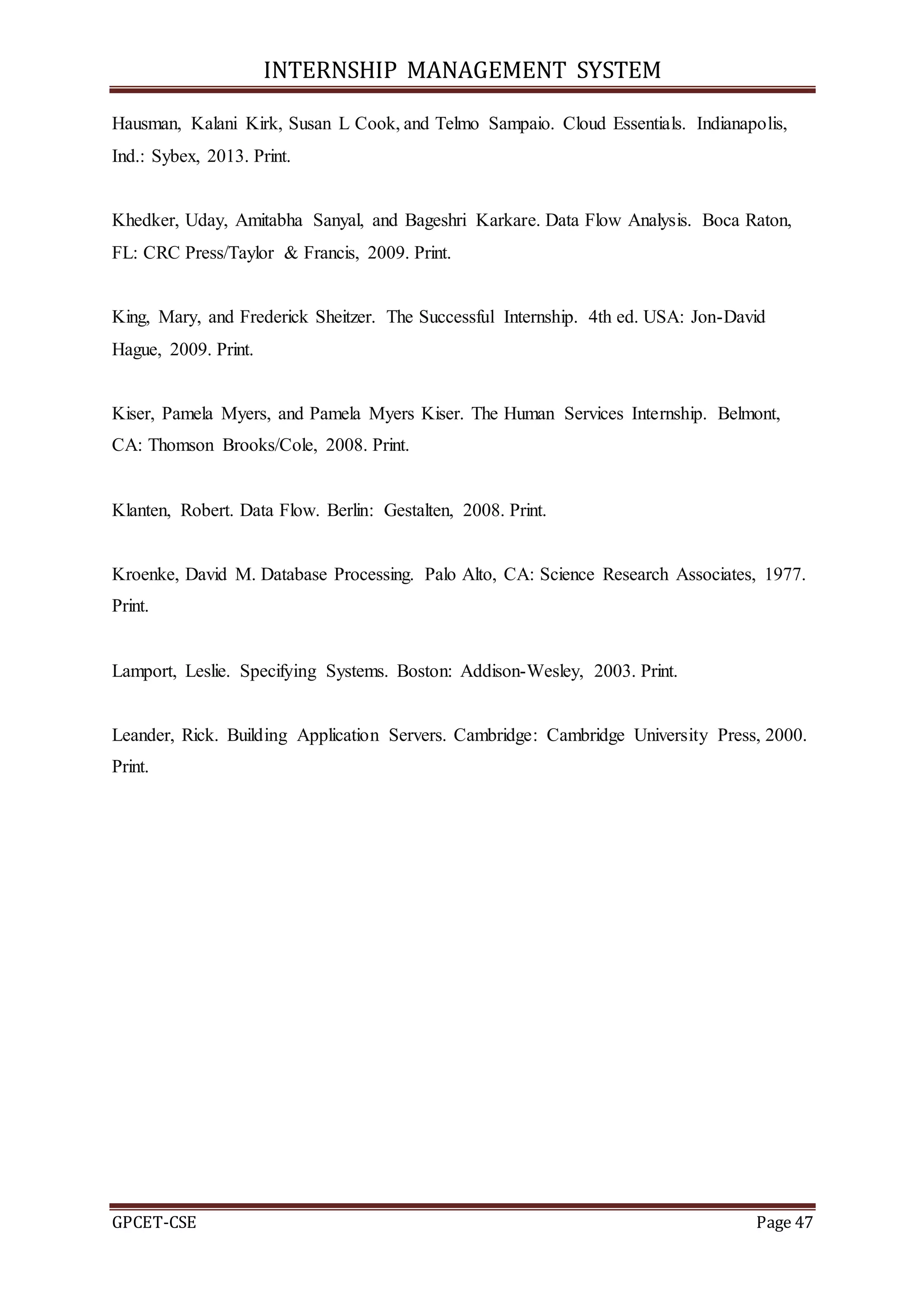 INTERNSHIP MANAGEMENT SYSTEM
GPCET-CSE Page 47
Hausman, Kalani Kirk, Susan L Cook, and Telmo Sampaio. Cloud Essentials. Indianapolis,
Ind.: Sybex, 2013. Print.
Khedker, Uday, Amitabha Sanyal, and Bageshri Karkare. Data Flow Analysis. Boca Raton,
FL: CRC Press/Taylor & Francis, 2009. Print.
King, Mary, and Frederick Sheitzer. The Successful Internship. 4th ed. USA: Jon-David
Hague, 2009. Print.
Kiser, Pamela Myers, and Pamela Myers Kiser. The Human Services Internship. Belmont,
CA: Thomson Brooks/Cole, 2008. Print.
Klanten, Robert. Data Flow. Berlin: Gestalten, 2008. Print.
Kroenke, David M. Database Processing. Palo Alto, CA: Science Research Associates, 1977.
Print.
Lamport, Leslie. Specifying Systems. Boston: Addison-Wesley, 2003. Print.
Leander, Rick. Building Application Servers. Cambridge: Cambridge University Press, 2000.
Print.
 