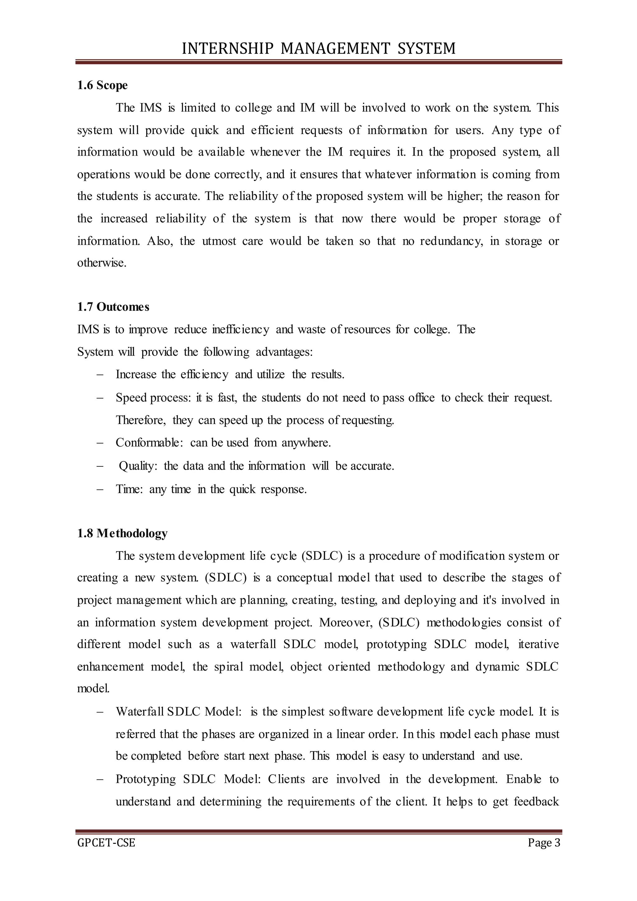INTERNSHIP MANAGEMENT SYSTEM
GPCET-CSE Page 3
1.6 Scope
The IMS is limited to college and IM will be involved to work on the system. This
system will provide quick and efficient requests of information for users. Any type of
information would be available whenever the IM requires it. In the proposed system, all
operations would be done correctly, and it ensures that whatever information is coming from
the students is accurate. The reliability of the proposed system will be higher; the reason for
the increased reliability of the system is that now there would be proper storage of
information. Also, the utmost care would be taken so that no redundancy, in storage or
otherwise.
1.7 Outcomes
IMS is to improve reduce inefficiency and waste of resources for college. The
System will provide the following advantages:
 Increase the efficiency and utilize the results.
 Speed process: it is fast, the students do not need to pass office to check their request.
Therefore, they can speed up the process of requesting.
 Conformable: can be used from anywhere.
 Quality: the data and the information will be accurate.
 Time: any time in the quick response.
1.8 Methodology
The system development life cycle (SDLC) is a procedure of modification system or
creating a new system. (SDLC) is a conceptual model that used to describe the stages of
project management which are planning, creating, testing, and deploying and it's involved in
an information system development project. Moreover, (SDLC) methodologies consist of
different model such as a waterfall SDLC model, prototyping SDLC model, iterative
enhancement model, the spiral model, object oriented methodology and dynamic SDLC
model.
 Waterfall SDLC Model: is the simplest software development life cycle model. It is
referred that the phases are organized in a linear order. In this model each phase must
be completed before start next phase. This model is easy to understand and use.
 Prototyping SDLC Model: Clients are involved in the development. Enable to
understand and determining the requirements of the client. It helps to get feedback
 