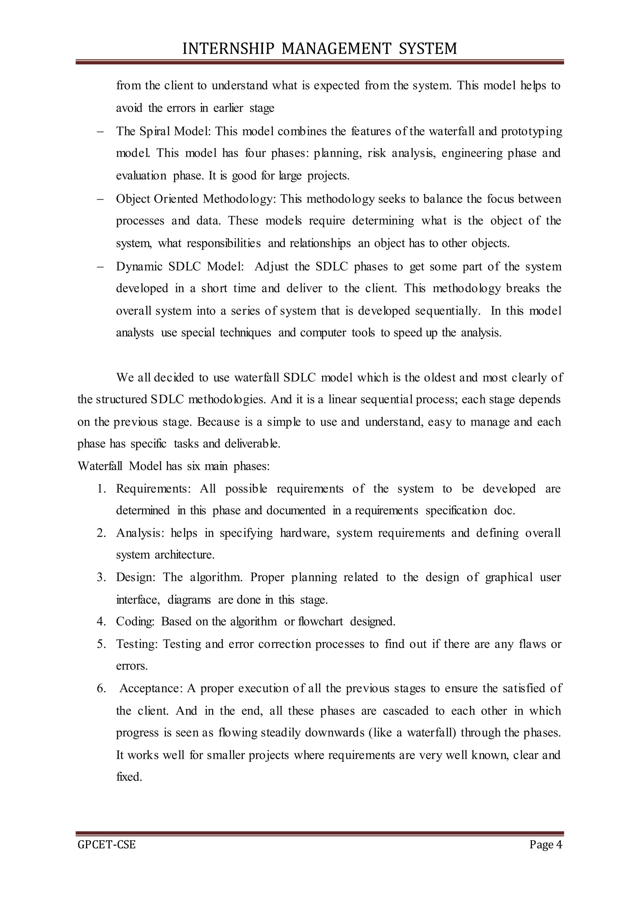 INTERNSHIP MANAGEMENT SYSTEM
GPCET-CSE Page 4
from the client to understand what is expected from the system. This model helps to
avoid the errors in earlier stage
 The Spiral Model: This model combines the features of the waterfall and prototyping
model. This model has four phases: planning, risk analysis, engineering phase and
evaluation phase. It is good for large projects.
 Object Oriented Methodology: This methodology seeks to balance the focus between
processes and data. These models require determining what is the object of the
system, what responsibilities and relationships an object has to other objects.
 Dynamic SDLC Model: Adjust the SDLC phases to get some part of the system
developed in a short time and deliver to the client. This methodology breaks the
overall system into a series of system that is developed sequentially. In this model
analysts use special techniques and computer tools to speed up the analysis.
We all decided to use waterfall SDLC model which is the oldest and most clearly of
the structured SDLC methodologies. And it is a linear sequential process; each stage depends
on the previous stage. Because is a simple to use and understand, easy to manage and each
phase has specific tasks and deliverable.
Waterfall Model has six main phases:
1. Requirements: All possible requirements of the system to be developed are
determined in this phase and documented in a requirements specification doc.
2. Analysis: helps in specifying hardware, system requirements and defining overall
system architecture.
3. Design: The algorithm. Proper planning related to the design of graphical user
interface, diagrams are done in this stage.
4. Coding: Based on the algorithm or flowchart designed.
5. Testing: Testing and error correction processes to find out if there are any flaws or
errors.
6. Acceptance: A proper execution of all the previous stages to ensure the satisfied of
the client. And in the end, all these phases are cascaded to each other in which
progress is seen as flowing steadily downwards (like a waterfall) through the phases.
It works well for smaller projects where requirements are very well known, clear and
fixed.
 