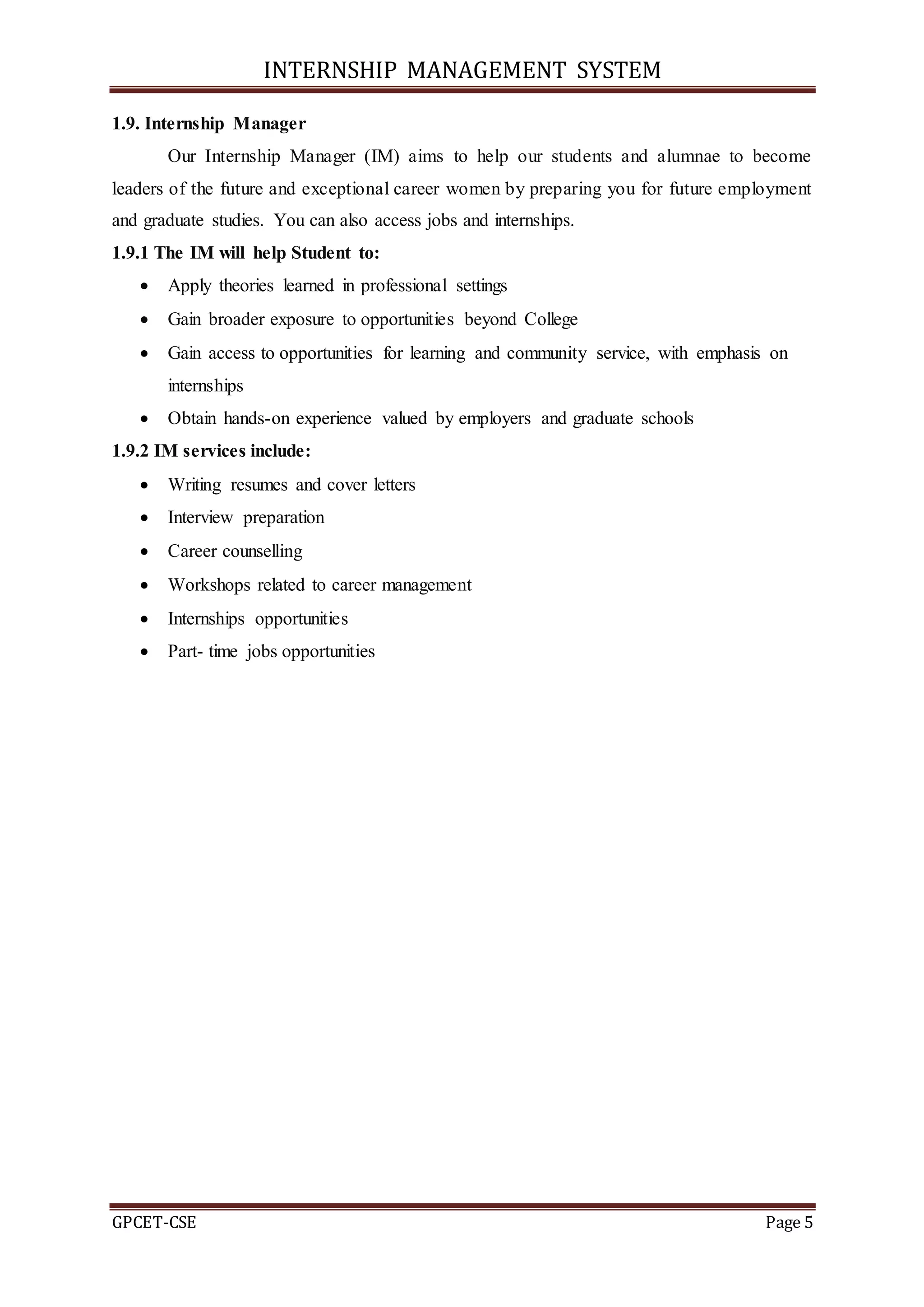 INTERNSHIP MANAGEMENT SYSTEM
GPCET-CSE Page 5
1.9. Internship Manager
Our Internship Manager (IM) aims to help our students and alumnae to become
leaders of the future and exceptional career women by preparing you for future employment
and graduate studies. You can also access jobs and internships.
1.9.1 The IM will help Student to:
 Apply theories learned in professional settings
 Gain broader exposure to opportunities beyond College
 Gain access to opportunities for learning and community service, with emphasis on
internships
 Obtain hands-on experience valued by employers and graduate schools
1.9.2 IM services include:
 Writing resumes and cover letters
 Interview preparation
 Career counselling
 Workshops related to career management
 Internships opportunities
 Part- time jobs opportunities
 