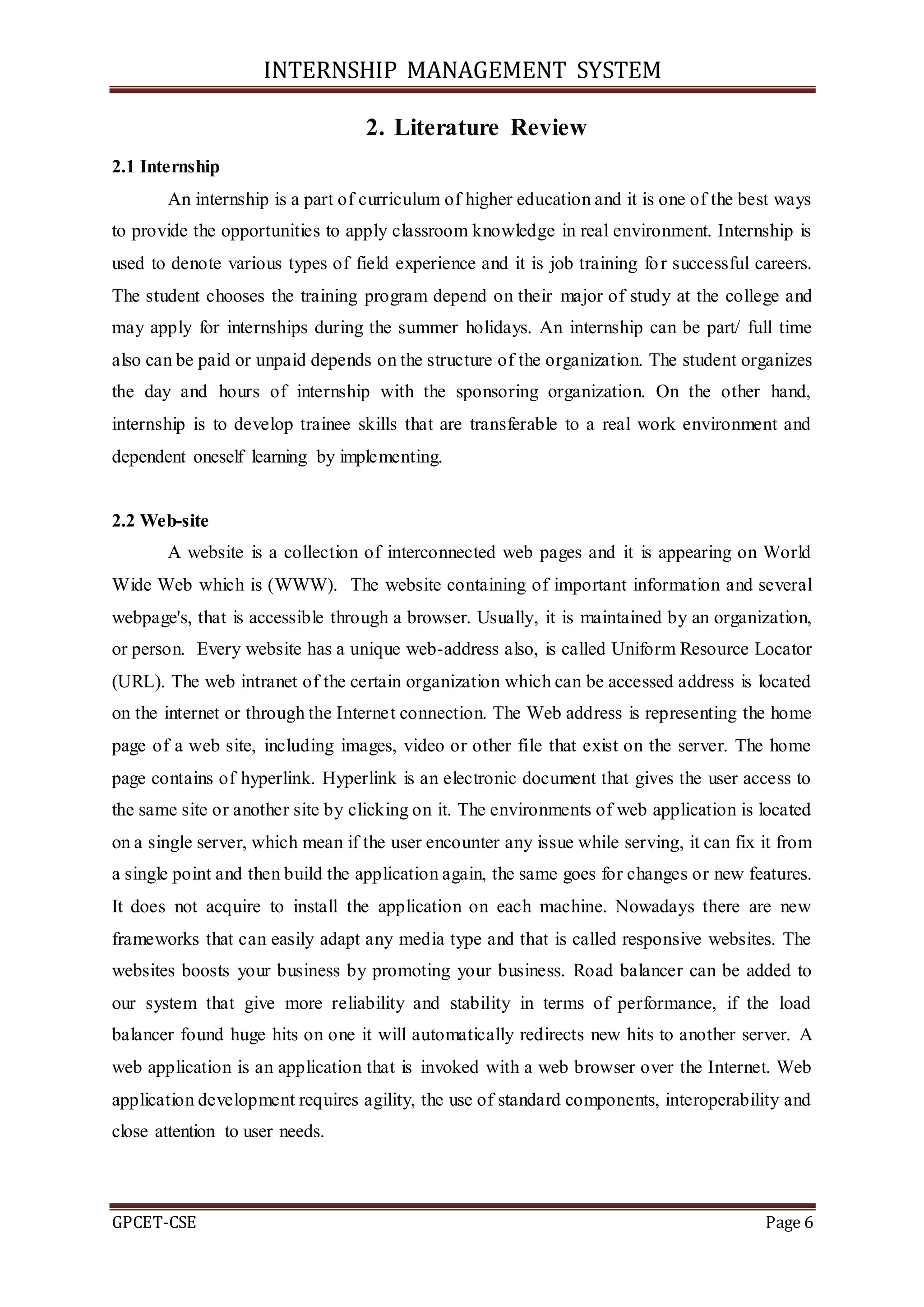 INTERNSHIP MANAGEMENT SYSTEM
GPCET-CSE Page 6
2. Literature Review
2.1 Internship
An internship is a part of curriculum of higher education and it is one of the best ways
to provide the opportunities to apply classroom knowledge in real environment. Internship is
used to denote various types of field experience and it is job training for successful careers.
The student chooses the training program depend on their major of study at the college and
may apply for internships during the summer holidays. An internship can be part/ full time
also can be paid or unpaid depends on the structure of the organization. The student organizes
the day and hours of internship with the sponsoring organization. On the other hand,
internship is to develop trainee skills that are transferable to a real work environment and
dependent oneself learning by implementing.
2.2 Web-site
A website is a collection of interconnected web pages and it is appearing on World
Wide Web which is (WWW). The website containing of important information and several
webpage's, that is accessible through a browser. Usually, it is maintained by an organization,
or person. Every website has a unique web-address also, is called Uniform Resource Locator
(URL). The web intranet of the certain organization which can be accessed address is located
on the internet or through the Internet connection. The Web address is representing the home
page of a web site, including images, video or other file that exist on the server. The home
page contains of hyperlink. Hyperlink is an electronic document that gives the user access to
the same site or another site by clicking on it. The environments of web application is located
on a single server, which mean if the user encounter any issue while serving, it can fix it from
a single point and then build the application again, the same goes for changes or new features.
It does not acquire to install the application on each machine. Nowadays there are new
frameworks that can easily adapt any media type and that is called responsive websites. The
websites boosts your business by promoting your business. Road balancer can be added to
our system that give more reliability and stability in terms of performance, if the load
balancer found huge hits on one it will automatically redirects new hits to another server. A
web application is an application that is invoked with a web browser over the Internet. Web
application development requires agility, the use of standard components, interoperability and
close attention to user needs.
 