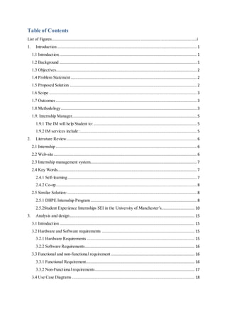 Table of Contents
List of Figures………………………………………………………………………………………………………….…………………………i
1. Introduction .......................................................................................................................... 1
1.1 Introduction ........................................................................................................................ 1
1.2 Background ........................................................................................................................ 1
1.3 Objectives........................................................................................................................... 2
1.4 Problem Statement .............................................................................................................. 2
1.5 Proposed Solution ............................................................................................................... 2
1.6 Scope .................................................................................................................................3
1.7 Outcomes ........................................................................................................................... 3
1.8 Methodology....................................................................................................................... 3
1.9. Internship Manager............................................................................................................. 5
1.9.1 The IM will help Student to: .......................................................................................... 5
1.9.2 IM services include:......................................................................................................5
2. Literature Review.................................................................................................................. 6
2.1 Internship ........................................................................................................................... 6
2.2 Web-site ............................................................................................................................. 6
2.3 Internship management system............................................................................................. 7
2.4 Key Words.......................................................................................................................... 7
2.4.1 Self-learning................................................................................................................. 7
2.4.2 Co-op........................................................................................................................... 8
2.5 Similar Solution:................................................................................................................. 8
2.5.1 DHPE Internship Program............................................................................................. 8
2.5.2Student Experience Internships SEI in the University of Manchester’s............................. 10
3. Analysis and design............................................................................................................. 15
3.1 Introduction ...................................................................................................................... 15
3.2 Hardware and Software requirements ................................................................................. 15
3.2.1 Hardware Requirements .............................................................................................. 15
3.2.2 Software Requirements................................................................................................ 16
3.3 Functional and non-functional requirement ......................................................................... 16
3.3.1 Functional Requirement............................................................................................... 16
3.3.2 Non-Functional requirements....................................................................................... 17
3.4 Use Case Diagrams ........................................................................................................... 18
 