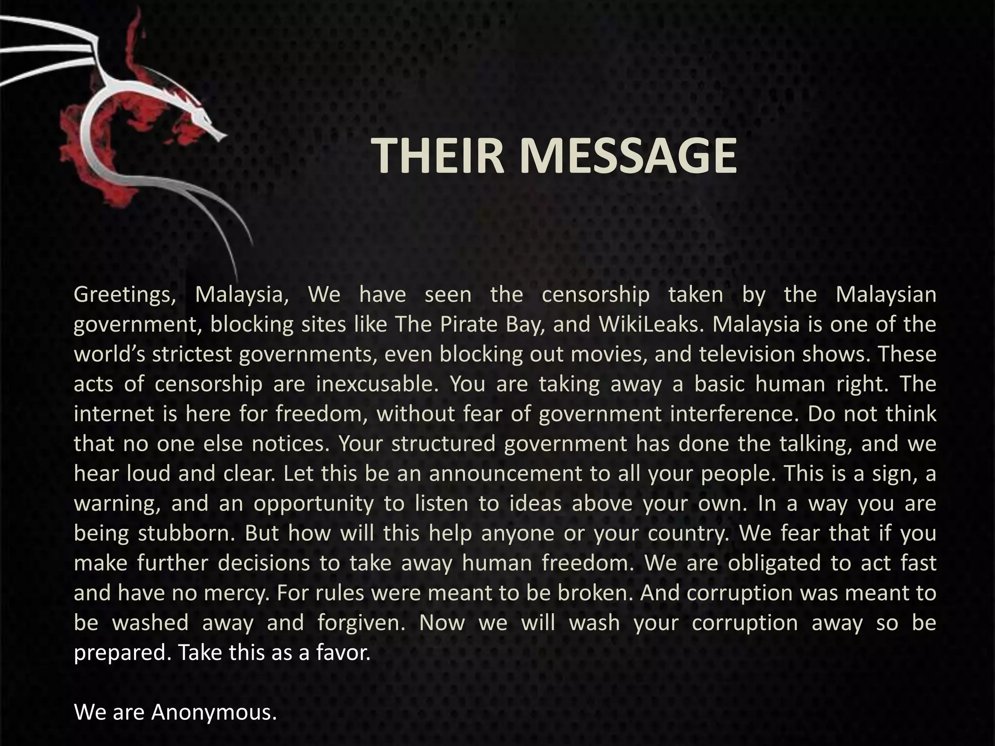 THEIR MESSAGE

Greetings, Malaysia, We have seen the censorship taken by the Malaysian
government, blocking sites like The Pirate Bay, and WikiLeaks. Malaysia is one of the
world’s strictest governments, even blocking out movies, and television shows. These
acts of censorship are inexcusable. You are taking away a basic human right. The
internet is here for freedom, without fear of government interference. Do not think
that no one else notices. Your structured government has done the talking, and we
hear loud and clear. Let this be an announcement to all your people. This is a sign, a
warning, and an opportunity to listen to ideas above your own. In a way you are
being stubborn. But how will this help anyone or your country. We fear that if you
make further decisions to take away human freedom. We are obligated to act fast
and have no mercy. For rules were meant to be broken. And corruption was meant to
be washed away and forgiven. Now we will wash your corruption away so be
prepared. Take this as a favor.

We are Anonymous.
 