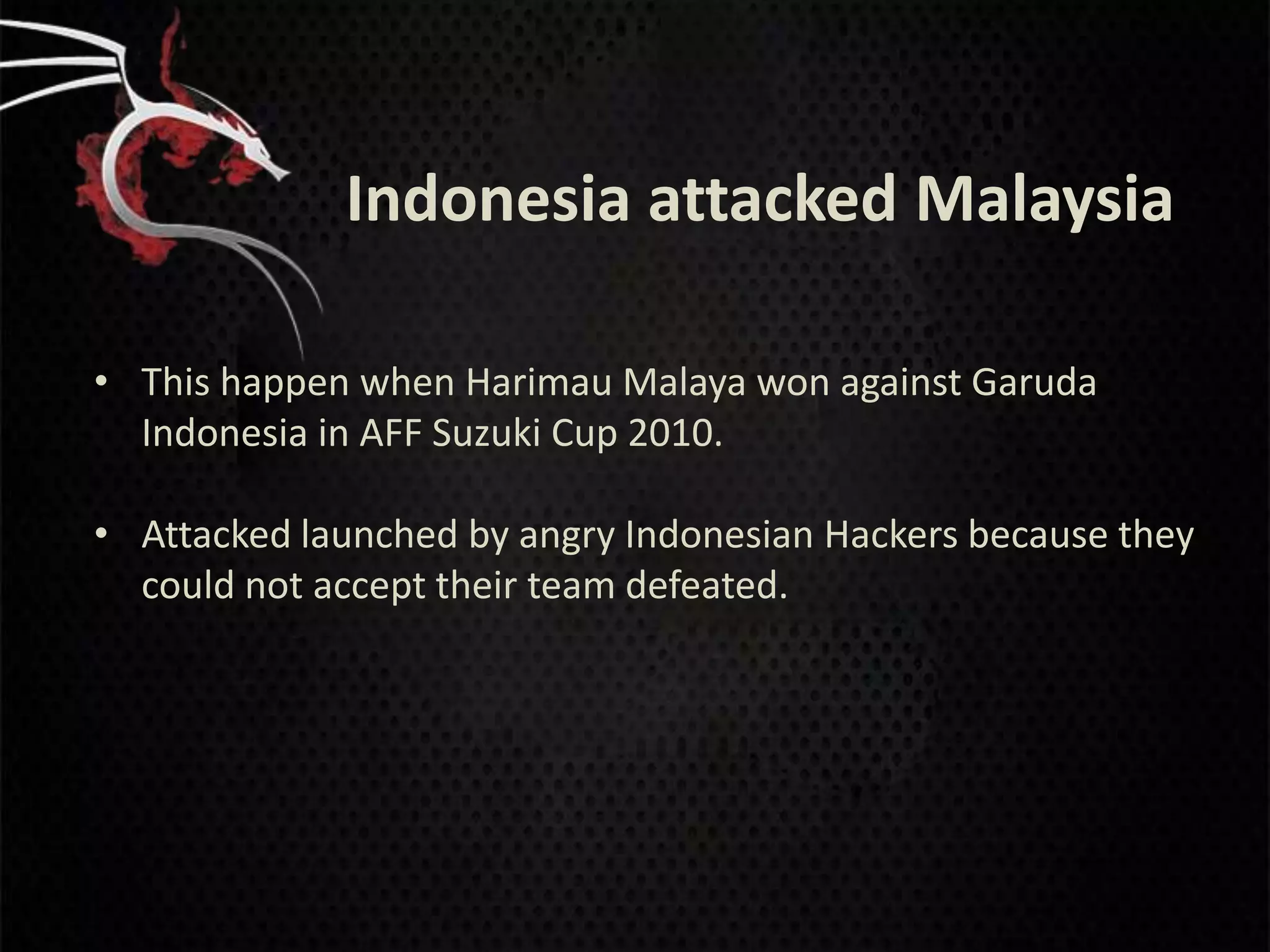 Indonesia attacked Malaysia

• This happen when Harimau Malaya won against Garuda
  Indonesia in AFF Suzuki Cup 2010.

• Attacked launched by angry Indonesian Hackers because they
  could not accept their team defeated.
 