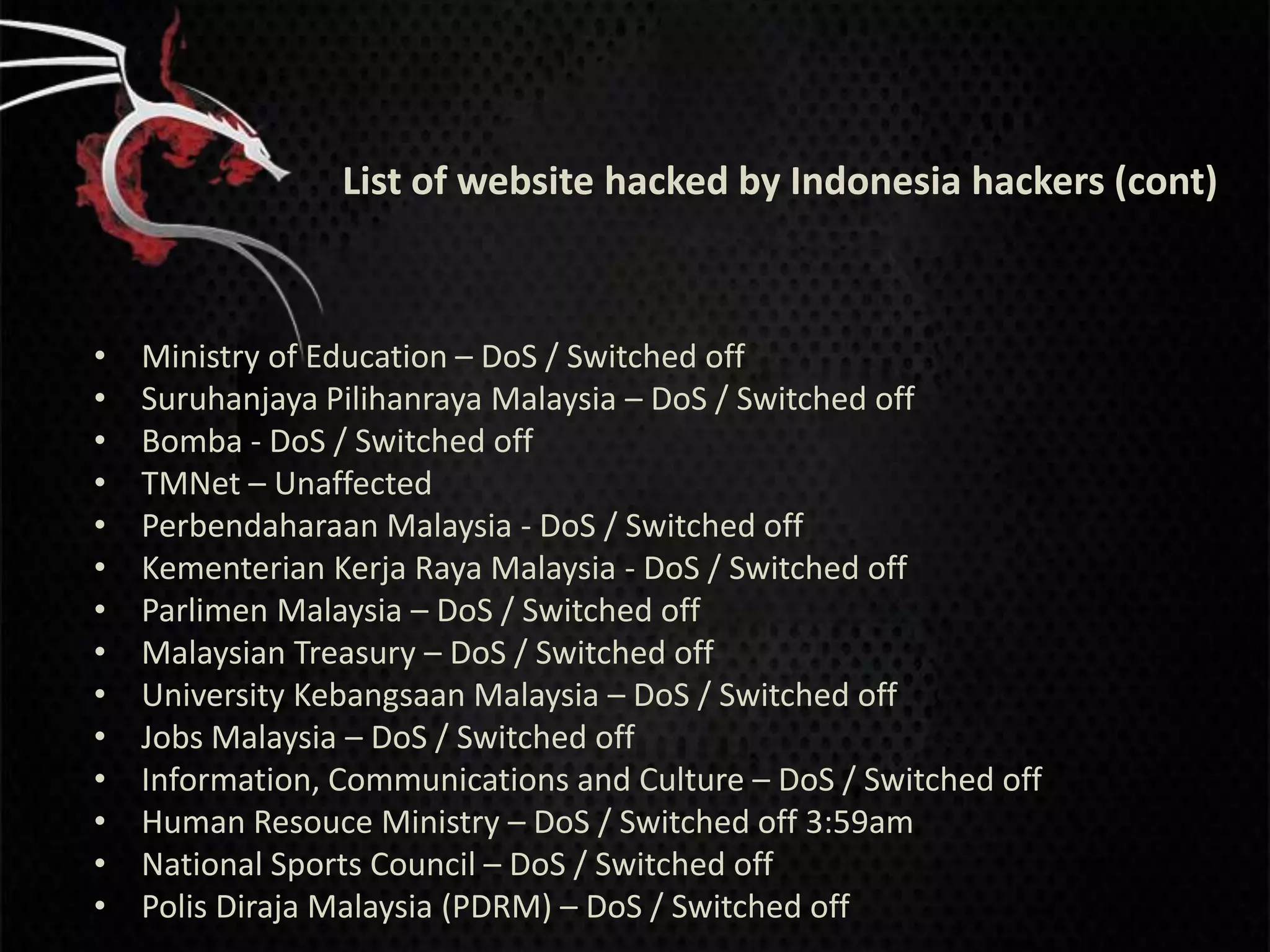 List of website hacked by Indonesia hackers (cont)



•   Ministry of Education – DoS / Switched off
•   Suruhanjaya Pilihanraya Malaysia – DoS / Switched off
•   Bomba - DoS / Switched off
•   TMNet – Unaffected
•   Perbendaharaan Malaysia - DoS / Switched off
•   Kementerian Kerja Raya Malaysia - DoS / Switched off
•   Parlimen Malaysia – DoS / Switched off
•   Malaysian Treasury – DoS / Switched off
•   University Kebangsaan Malaysia – DoS / Switched off
•   Jobs Malaysia – DoS / Switched off
•   Information, Communications and Culture – DoS / Switched off
•   Human Resouce Ministry – DoS / Switched off 3:59am
•   National Sports Council – DoS / Switched off
•   Polis Diraja Malaysia (PDRM) – DoS / Switched off
 