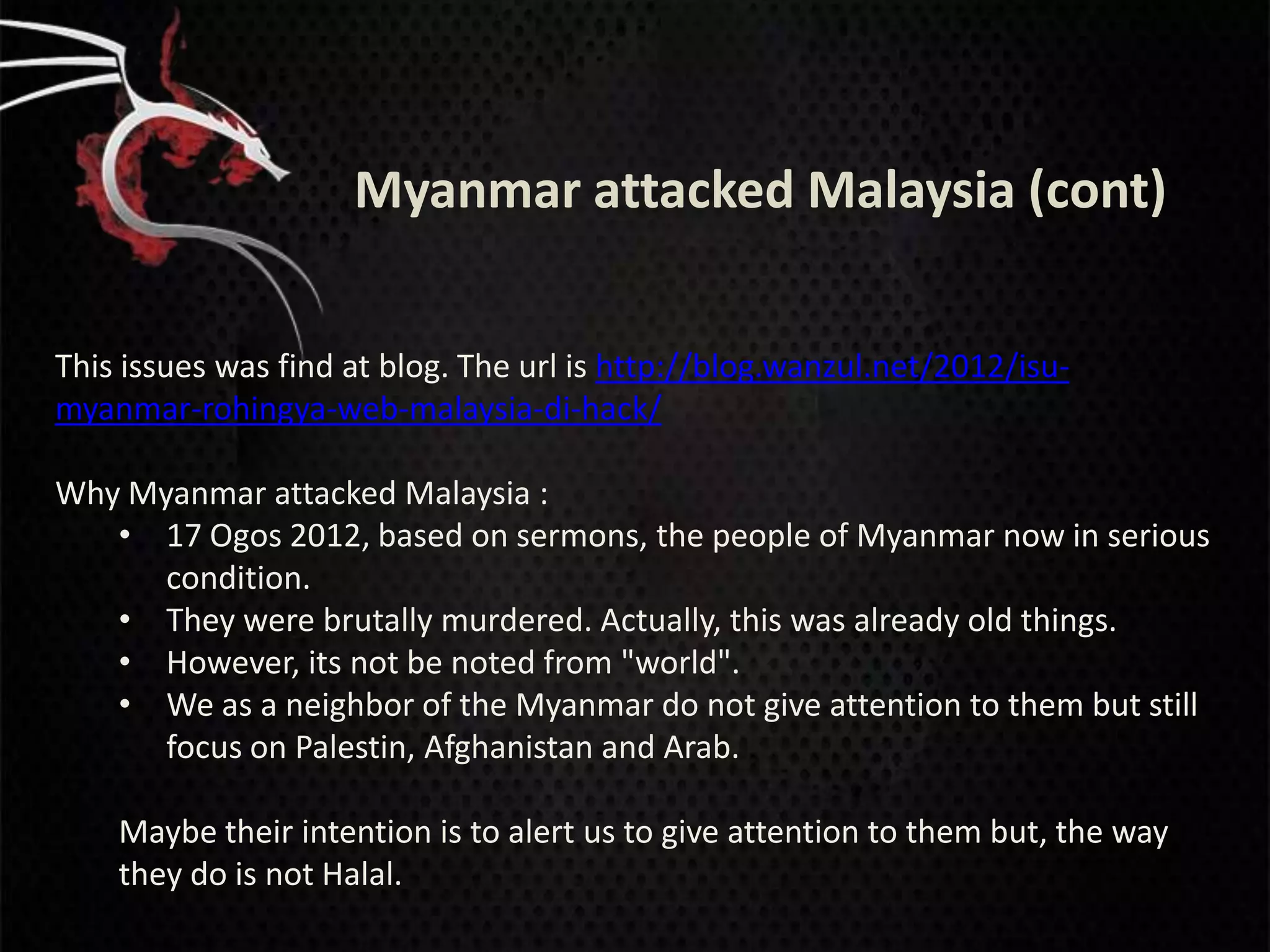 Myanmar attacked Malaysia (cont)


This issues was find at blog. The url is http://blog.wanzul.net/2012/isu-
myanmar-rohingya-web-malaysia-di-hack/

Why Myanmar attacked Malaysia :
   • 17 Ogos 2012, based on sermons, the people of Myanmar now in serious
      condition.
   • They were brutally murdered. Actually, this was already old things.
   • However, its not be noted from "world".
   • We as a neighbor of the Myanmar do not give attention to them but still
      focus on Palestin, Afghanistan and Arab.

    Maybe their intention is to alert us to give attention to them but, the way
    they do is not Halal.
 