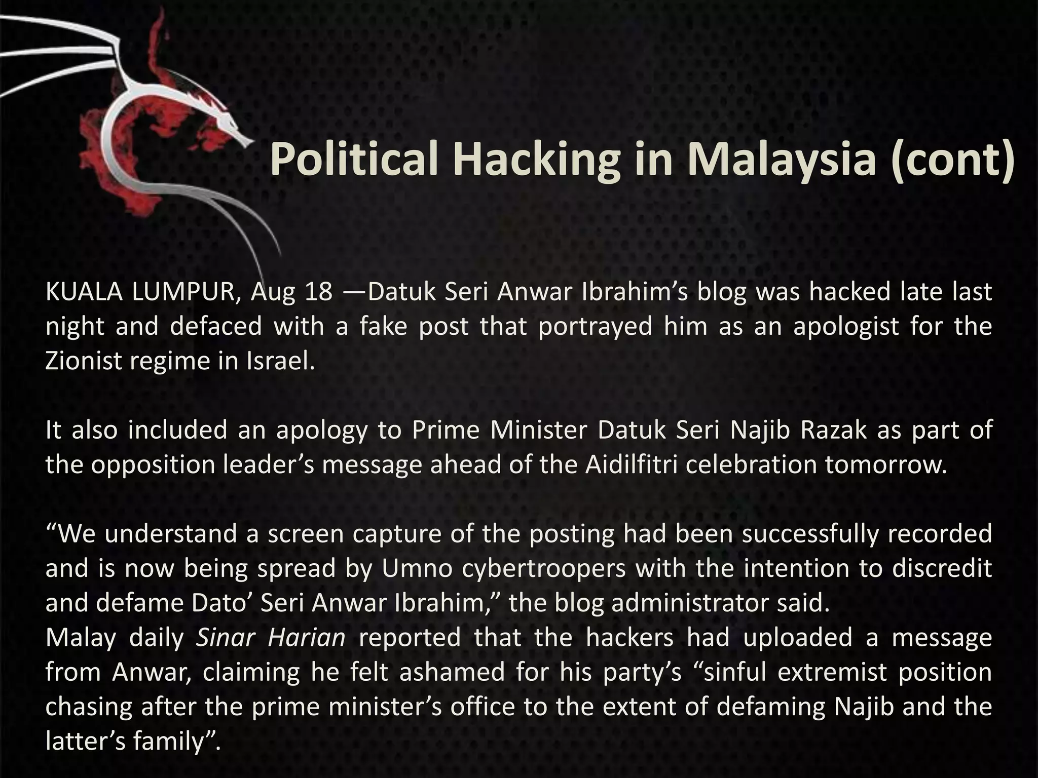 Political Hacking in Malaysia (cont)

KUALA LUMPUR, Aug 18 —Datuk Seri Anwar Ibrahim’s blog was hacked late last
night and defaced with a fake post that portrayed him as an apologist for the
Zionist regime in Israel.

It also included an apology to Prime Minister Datuk Seri Najib Razak as part of
the opposition leader’s message ahead of the Aidilfitri celebration tomorrow.

“We understand a screen capture of the posting had been successfully recorded
and is now being spread by Umno cybertroopers with the intention to discredit
and defame Dato’ Seri Anwar Ibrahim,” the blog administrator said.
Malay daily Sinar Harian reported that the hackers had uploaded a message
from Anwar, claiming he felt ashamed for his party’s “sinful extremist position
chasing after the prime minister’s office to the extent of defaming Najib and the
latter’s family”.
 