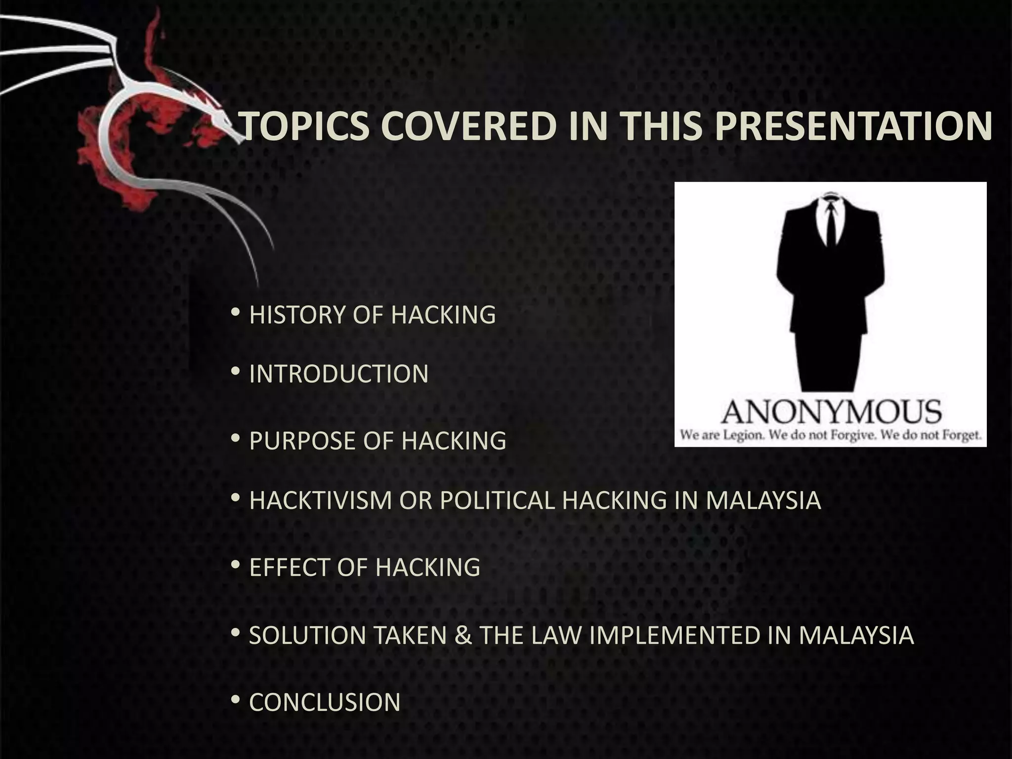 TOPICS COVERED IN THIS PRESENTATION



• HISTORY OF HACKING
• INTRODUCTION
• PURPOSE OF HACKING
• HACKTIVISM OR POLITICAL HACKING IN MALAYSIA
• EFFECT OF HACKING

• SOLUTION TAKEN & THE LAW IMPLEMENTED IN MALAYSIA
• CONCLUSION
 