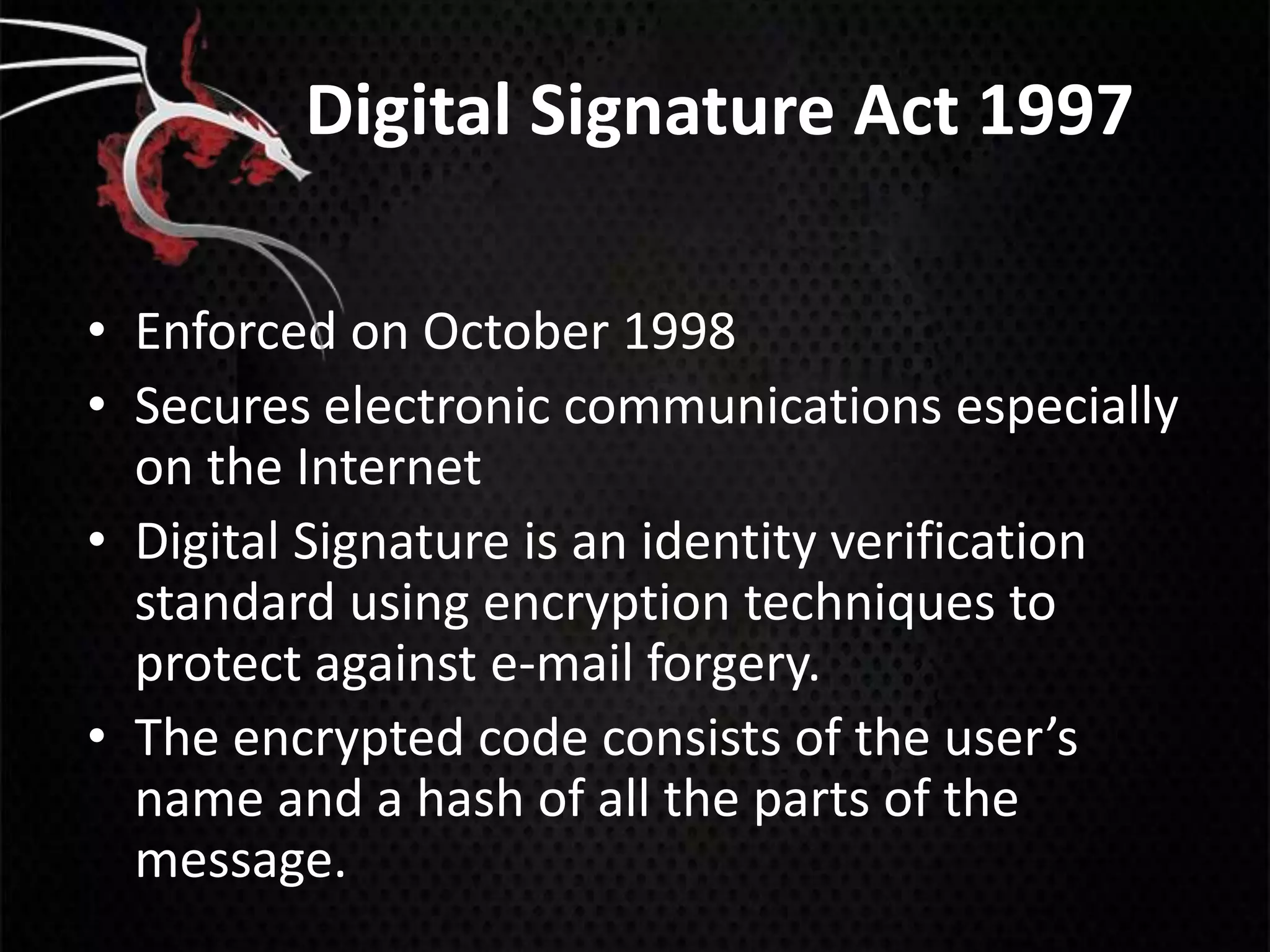 Digital Signature Act 1997

• Enforced on October 1998
• Secures electronic communications especially
  on the Internet
• Digital Signature is an identity verification
  standard using encryption techniques to
  protect against e-mail forgery.
• The encrypted code consists of the user’s
  name and a hash of all the parts of the
  message.
 