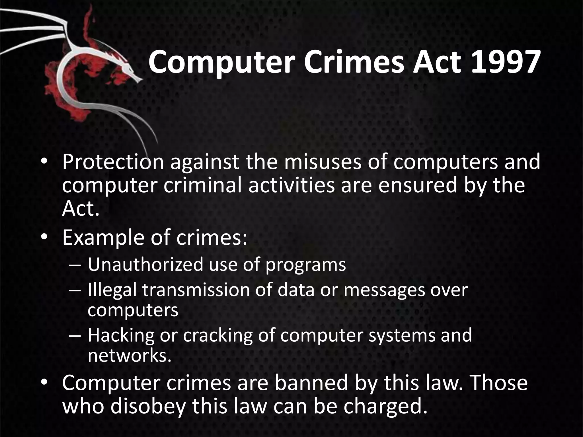 Computer Crimes Act 1997

• Protection against the misuses of computers and
  computer criminal activities are ensured by the
  Act.
• Example of crimes:
  – Unauthorized use of programs
  – Illegal transmission of data or messages over
    computers
  – Hacking or cracking of computer systems and
    networks.
• Computer crimes are banned by this law. Those
  who disobey this law can be charged.
 