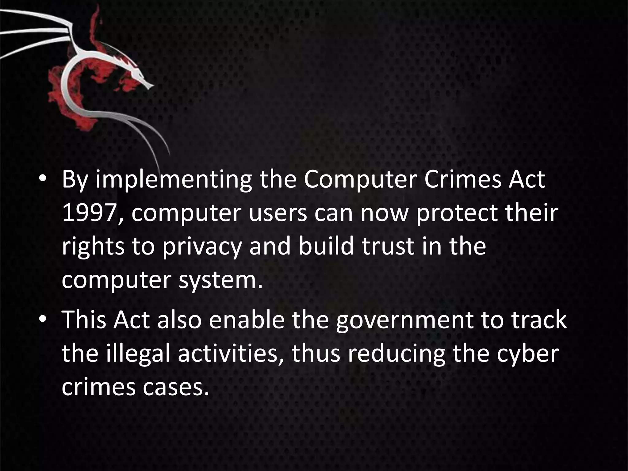 • By implementing the Computer Crimes Act
  1997, computer users can now protect their
  rights to privacy and build trust in the
  computer system.
• This Act also enable the government to track
  the illegal activities, thus reducing the cyber
  crimes cases.
 