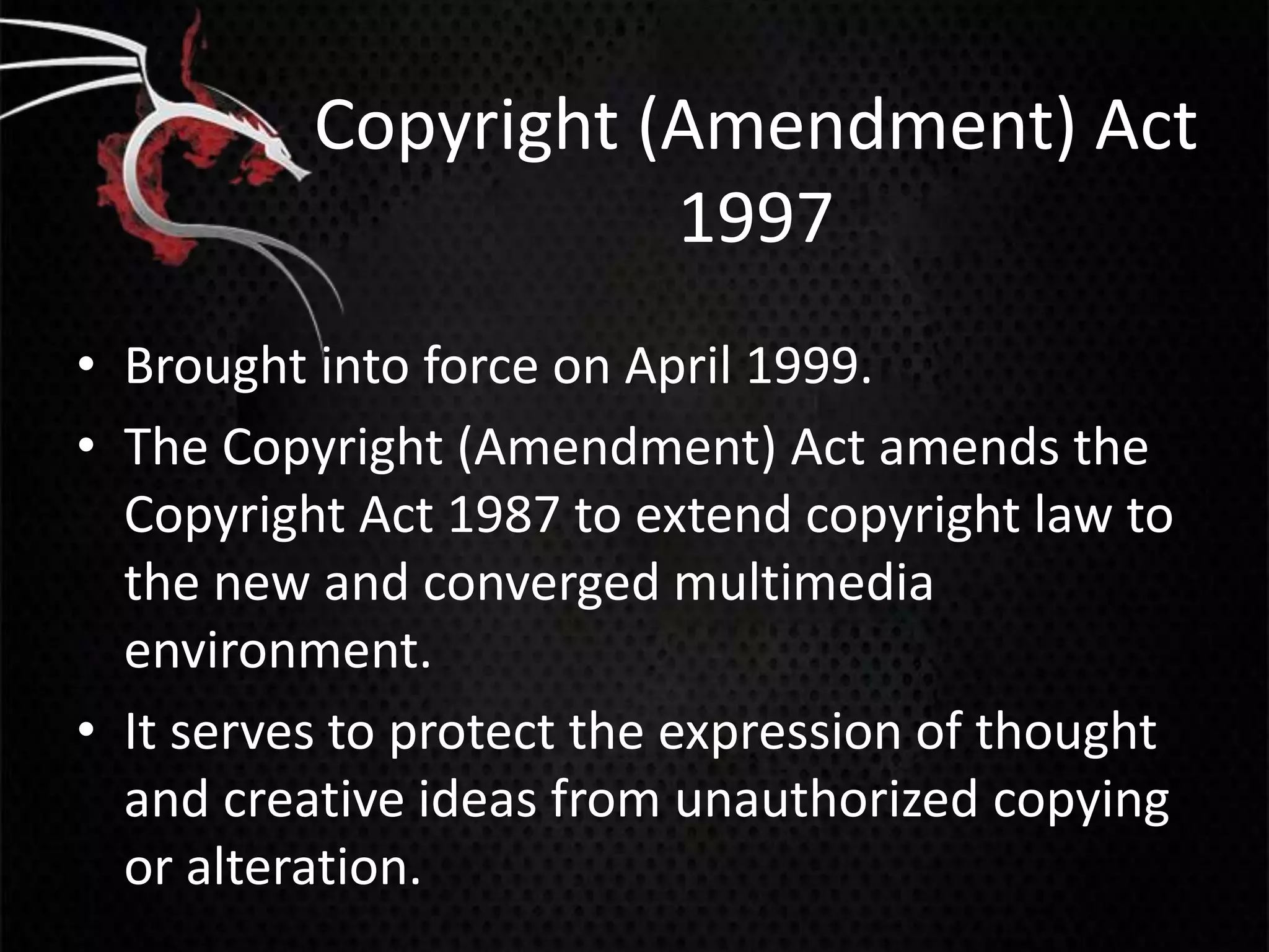 Copyright (Amendment) Act
                     1997
• Brought into force on April 1999.
• The Copyright (Amendment) Act amends the
  Copyright Act 1987 to extend copyright law to
  the new and converged multimedia
  environment.
• It serves to protect the expression of thought
  and creative ideas from unauthorized copying
  or alteration.
 