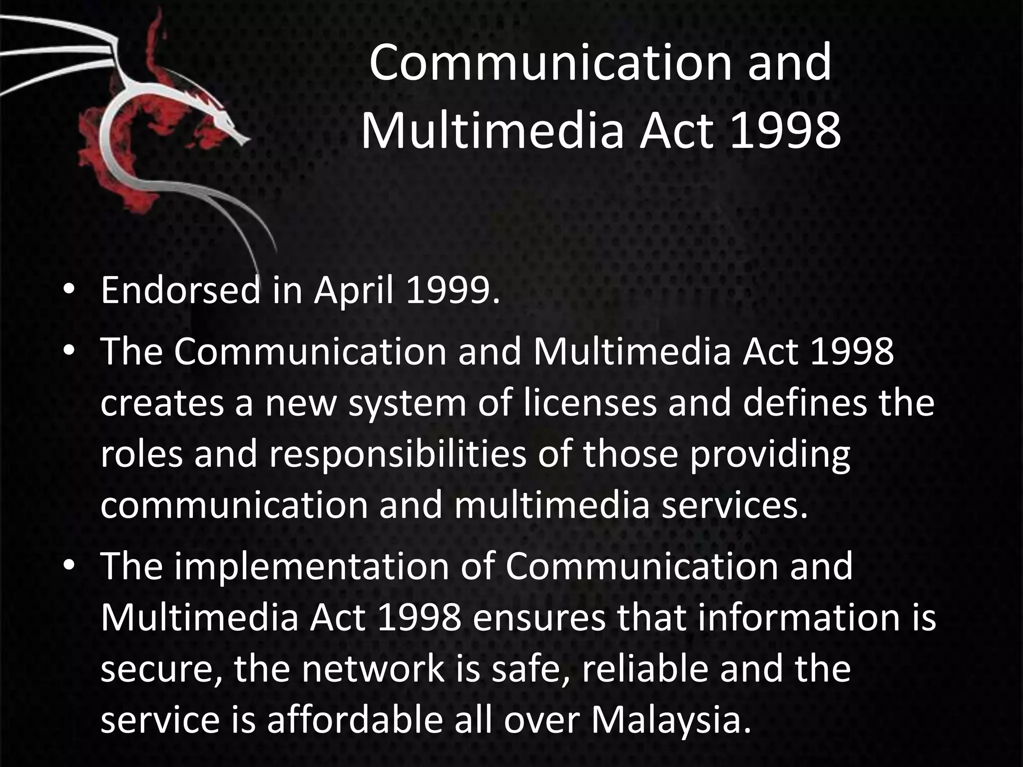 Communication and
                 Multimedia Act 1998

• Endorsed in April 1999.
• The Communication and Multimedia Act 1998
  creates a new system of licenses and defines the
  roles and responsibilities of those providing
  communication and multimedia services.
• The implementation of Communication and
  Multimedia Act 1998 ensures that information is
  secure, the network is safe, reliable and the
  service is affordable all over Malaysia.
 