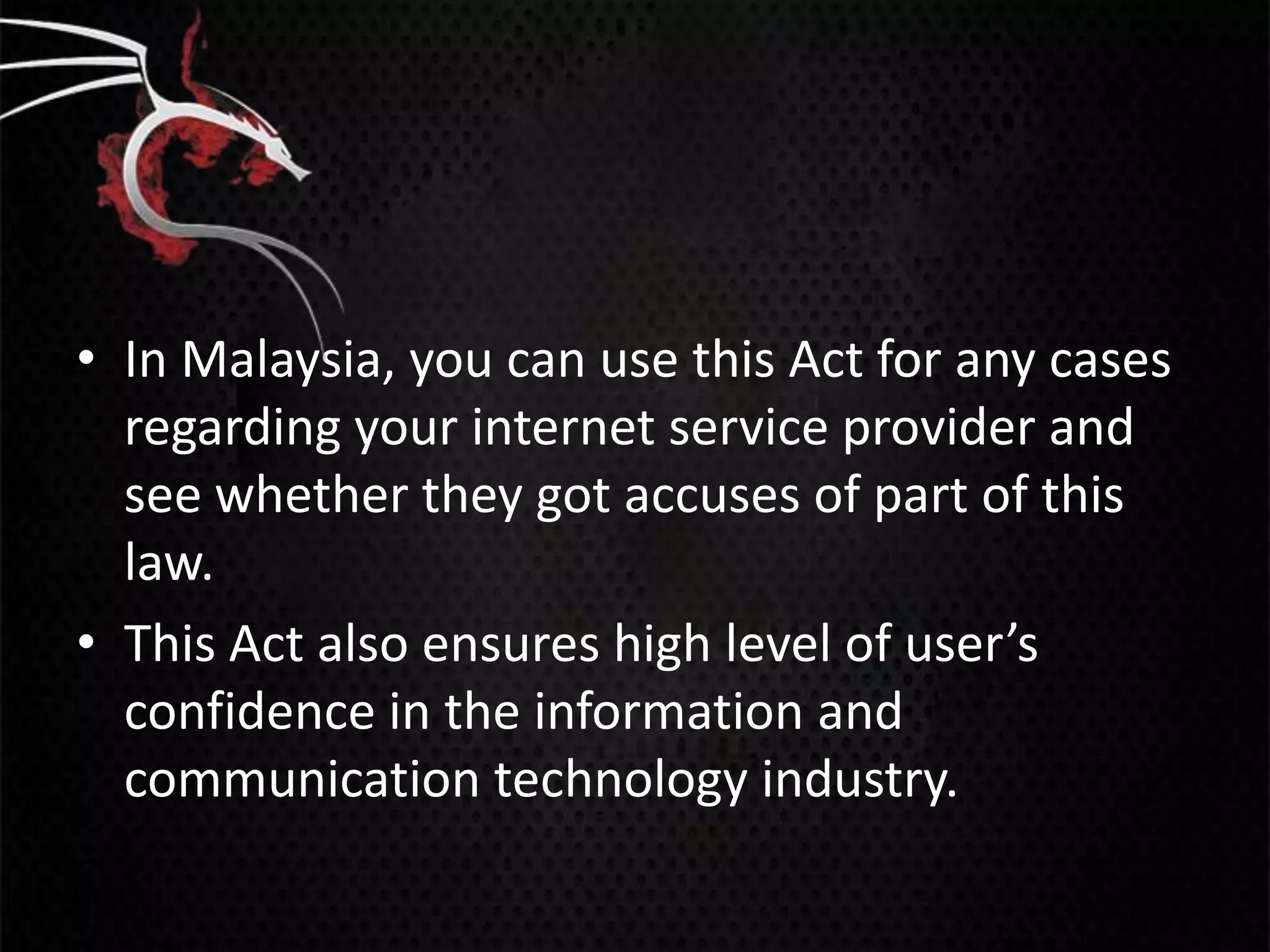 • In Malaysia, you can use this Act for any cases
  regarding your internet service provider and
  see whether they got accuses of part of this
  law.
• This Act also ensures high level of user’s
  confidence in the information and
  communication technology industry.
 