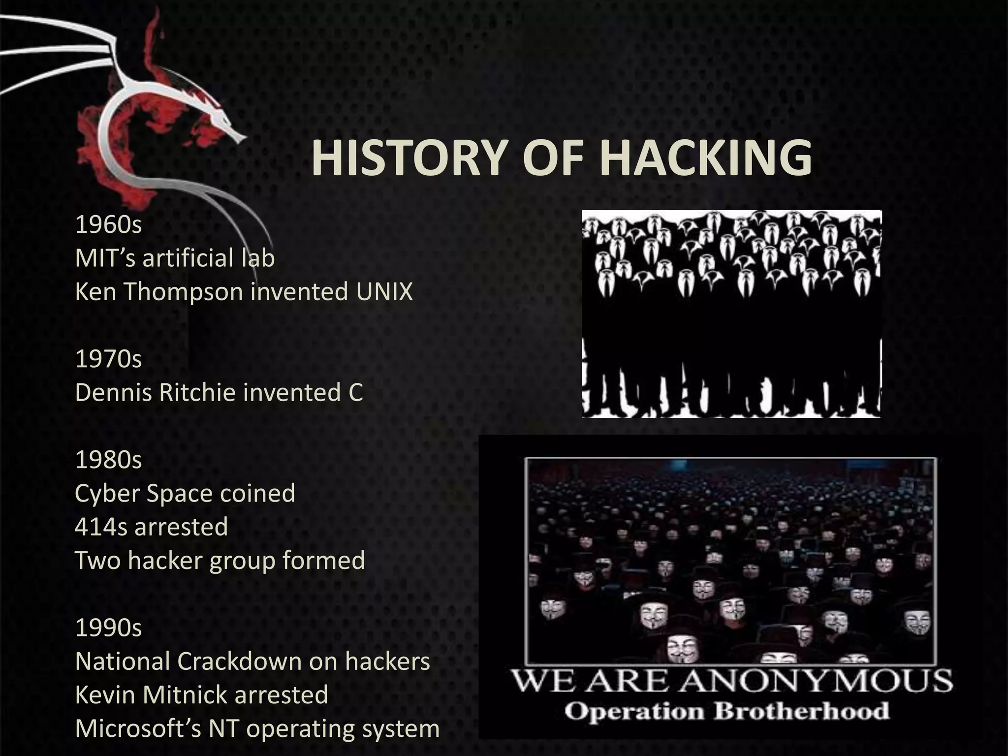 HISTORY OF HACKING
1960s
MIT’s artificial lab
Ken Thompson invented UNIX

1970s
Dennis Ritchie invented C

1980s
Cyber Space coined
414s arrested
Two hacker group formed

1990s
National Crackdown on hackers
Kevin Mitnick arrested
Microsoft’s NT operating system
 