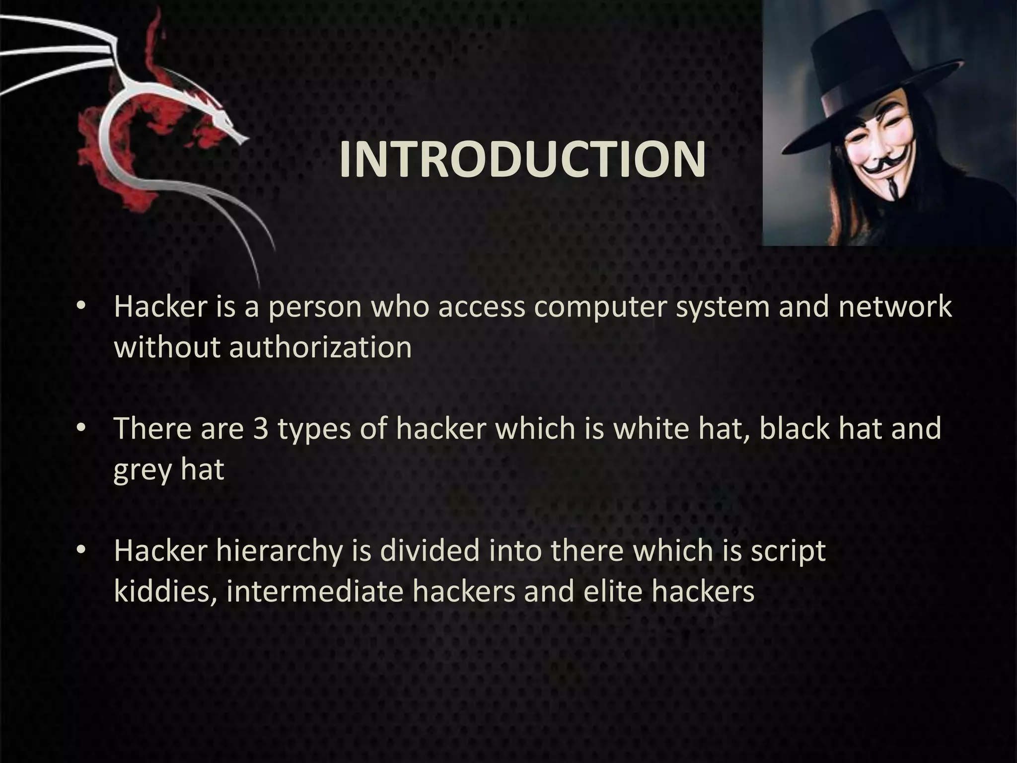 INTRODUCTION

• Hacker is a person who access computer system and network
  without authorization

• There are 3 types of hacker which is white hat, black hat and
  grey hat

• Hacker hierarchy is divided into there which is script
  kiddies, intermediate hackers and elite hackers
 