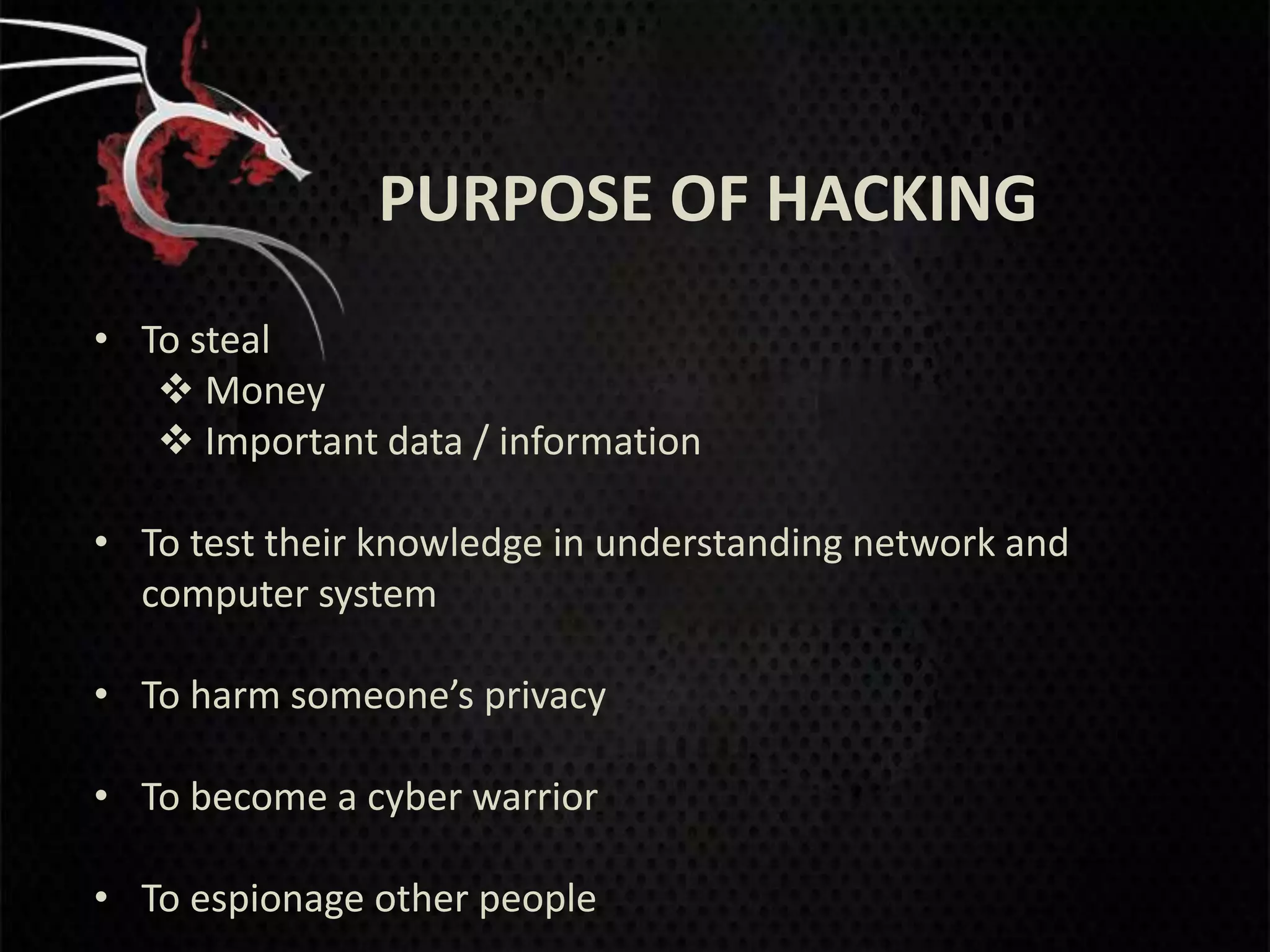 PURPOSE OF HACKING
• To steal
    Money
    Important data / information

• To test their knowledge in understanding network and
  computer system

• To harm someone’s privacy

• To become a cyber warrior

• To espionage other people
 