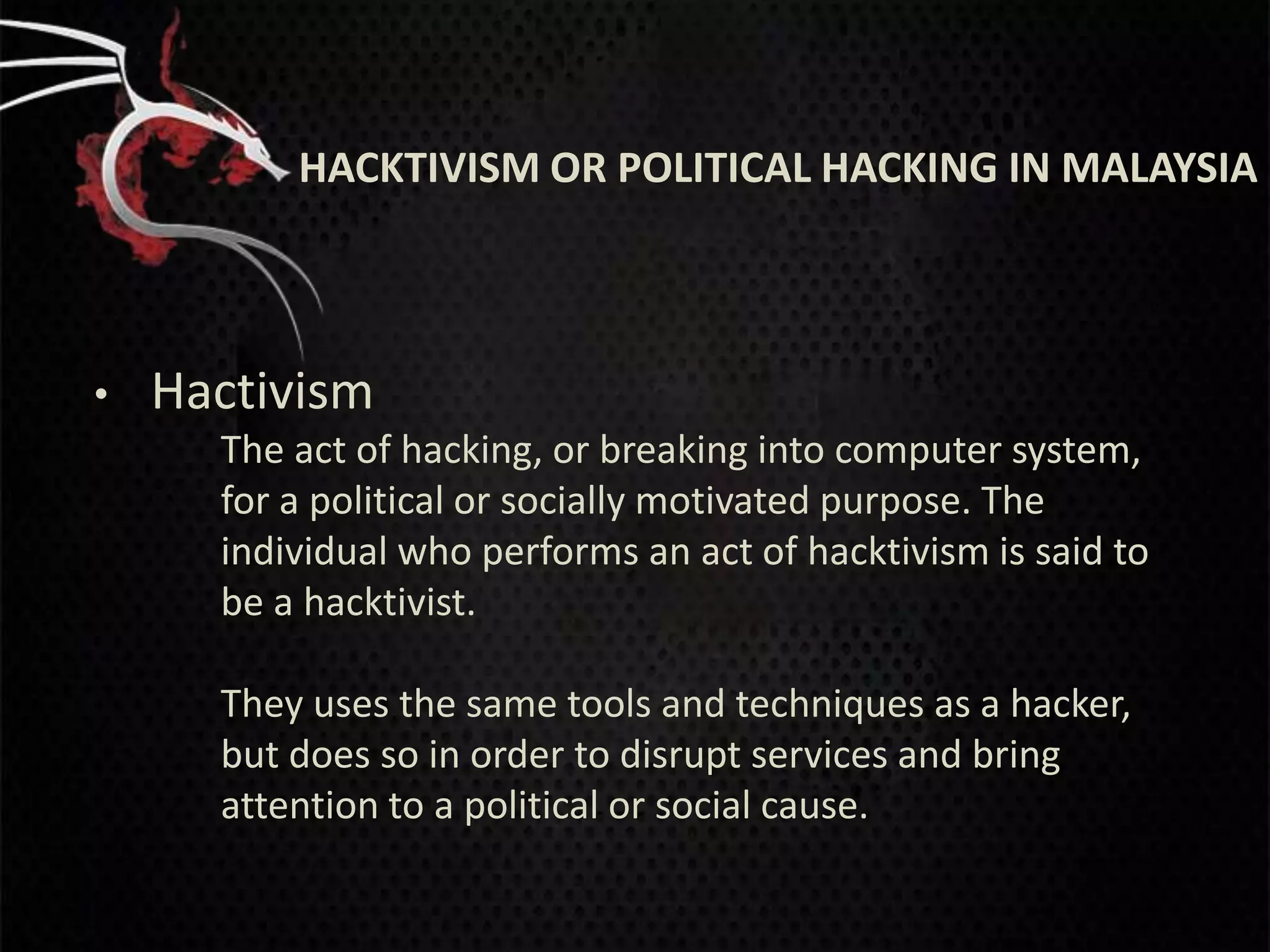HACKTIVISM OR POLITICAL HACKING IN MALAYSIA



•   Hactivism
      The act of hacking, or breaking into computer system,
      for a political or socially motivated purpose. The
      individual who performs an act of hacktivism is said to
      be a hacktivist.

      They uses the same tools and techniques as a hacker,
      but does so in order to disrupt services and bring
      attention to a political or social cause.
 