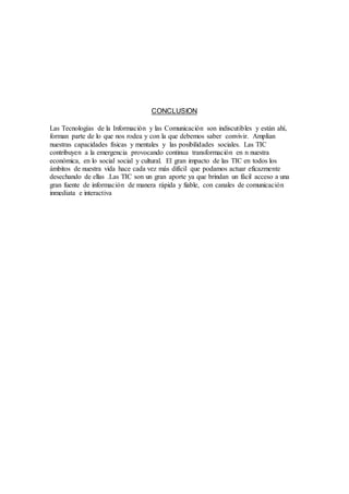 CONCLUSION
Las Tecnologías de la Información y las Comunicación son indiscutibles y están ahí,
forman parte de lo que nos rodea y con la que debemos saber convivir. Amplían
nuestras capacidades físicas y mentales y las posibilidades sociales. Las TIC
contribuyen a la emergencia provocando continua transformación en n nuestra
económica, en lo social social y cultural. El gran impacto de las TIC en todos los
ámbitos de nuestra vida hace cada vez más difícil que podamos actuar eficazmente
desechando de ellas .Las TIC son un gran aporte ya que brindan un fácil acceso a una
gran fuente de información de manera rápida y fiable, con canales de comunicación
inmediata e interactiva
 