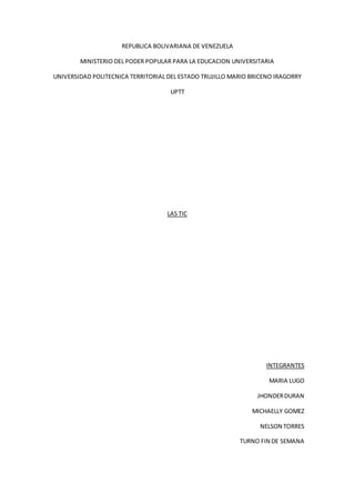 REPUBLICA BOLIVARIANA DE VENEZUELA
MINISTERIO DEL PODER POPULAR PARA LA EDUCACION UNIVERSITARIA
UNIVERSIDAD POLITECNICA TERRITORIAL DEL ESTADO TRUJILLO MARIO BRICENO IRAGORRY
UPTT
LAS TIC
INTEGRANTES
MARIA LUGO
JHONDERDURAN
MICHAELLY GOMEZ
NELSON TORRES
TURNO FIN DE SEMANA
 