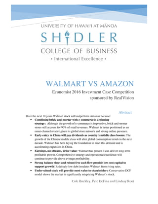 Abstract
WALMART VS AMAZON
Economist 2016 Investment Case Competition
sponsored by RealVision
Cole Buckley, Pete DeFina and Lindsay Root
Over the next 10 years Walmart stock will outperform Amazon because:
• Combining brick-and-mortar with e-commerce is a winning
strategy: Although the growth of e-commerce is impressive, brick-and-mortar
stores still account for 90% of retail revenues. Walmart is better positioned as an
omni-channel retailer given its global store network and strong online presence.
• Early entry in China will pay dividends as country’s middle class booms: The
growth of the Chinese middle class will alter global consumption trends in the next
decade. Walmart has been laying the foundation to meet this demand and is
accelerating expansion in China.
• Earnings, not dreams, drive value: Walmart has proven it can deliver long-term
profitable growth. Comprehensive strategy and operational excellence will
continue to provide above average profitability.
• Strong balance sheet and robust free cash flow provide low cost capital to
support growth: Relatively low debt insulates Walmart from rising rates.
• Undervalued stock will provide most value to shareholders: Conservative DCF
model shows the market is significantly mispricing Walmart’s stock.
 