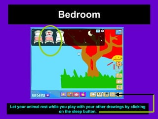 Bedroom Let your animal rest while you play with your other drawings by clicking on the sleep button. 