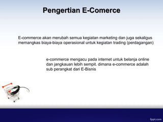 E-commerce akan merubah semua kegiatan marketing dan juga sekaligus
memangkas biaya-biaya operasional untuk kegiatan trading (perdagangan)
e-commerce mengacu pada internet untuk belanja online
dan jangkauan lebih sempit. dimana e-commerce adalah
sub perangkat dari E-Bisnis
Pengertian E-Comerce
 