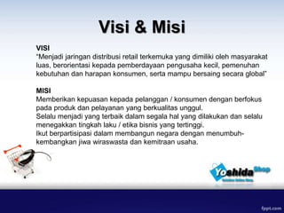 Visi & Misi
VISI
“Menjadi jaringan distribusi retail terkemuka yang dimiliki oleh masyarakat
luas, berorientasi kepada pemberdayaan pengusaha kecil, pemenuhan
kebutuhan dan harapan konsumen, serta mampu bersaing secara global”
MISI
Memberikan kepuasan kepada pelanggan / konsumen dengan berfokus
pada produk dan pelayanan yang berkualitas unggul.
Selalu menjadi yang terbaik dalam segala hal yang dilakukan dan selalu
menegakkan tingkah laku / etika bisnis yang tertinggi.
Ikut berpartisipasi dalam membangun negara dengan menumbuh-
kembangkan jiwa wiraswasta dan kemitraan usaha.
 