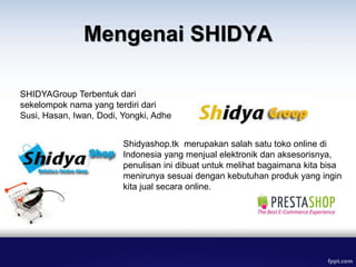 Mengenai SHIDYA
Shidyashop.tk merupakan salah satu toko online di
Indonesia yang menjual elektronik dan aksesorisnya,
penulisan ini dibuat untuk melihat bagaimana kita bisa
menirunya sesuai dengan kebutuhan produk yang ingin
kita jual secara online.
SHIDYAGroup Terbentuk dari
sekelompok nama yang terdiri dari
Susi, Hasan, Iwan, Dodi, Yongki, Adhe
 