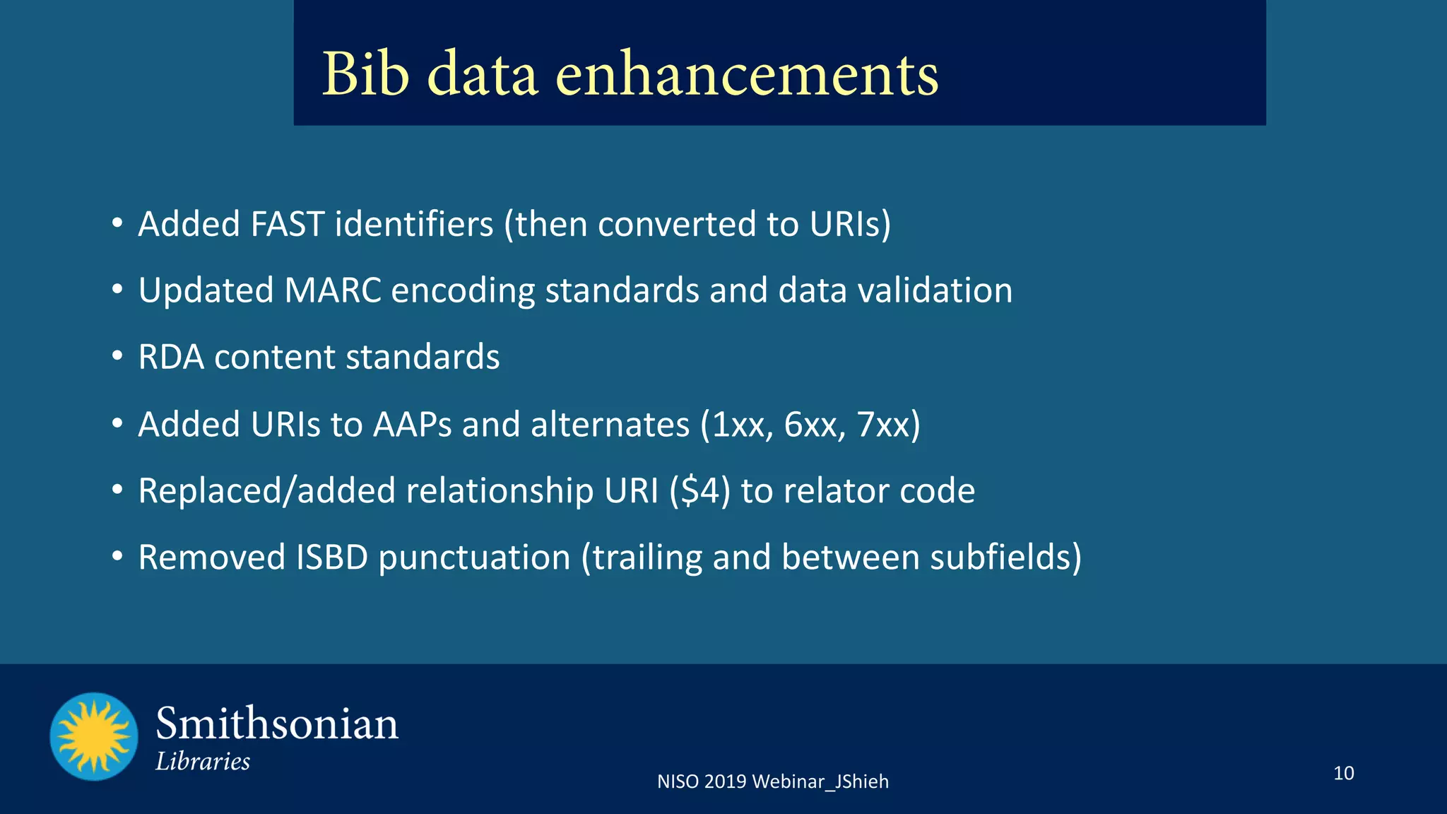 10NISO 2019 Webinar_JShieh
• Added FAST identifiers (then converted to URIs)
• Updated MARC encoding standards and data validation
• RDA content standards
• Added URIs to AAPs and alternates (1xx, 6xx, 7xx)
• Replaced/added relationship URI ($4) to relator code
• Removed ISBD punctuation (trailing and between subfields)
Bib data enhancements
 