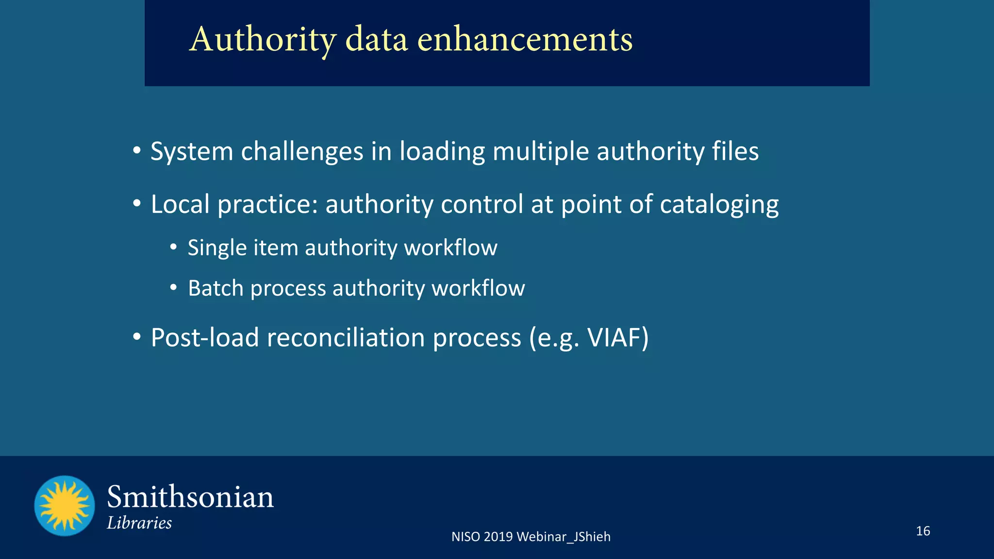 16NISO 2019 Webinar_JShieh
• System challenges in loading multiple authority files
• Local practice: authority control at point of cataloging
• Single item authority workflow
• Batch process authority workflow
• Post-load reconciliation process (e.g. VIAF)
Authority data enhancements
 