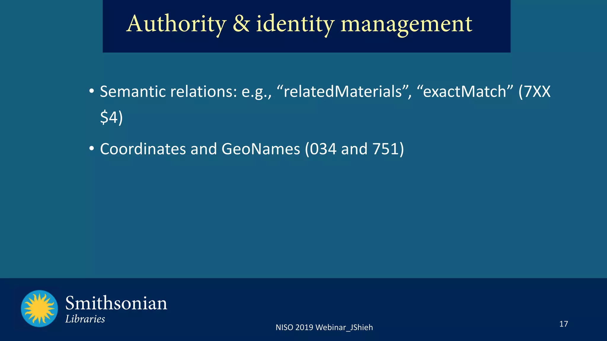 17NISO 2019 Webinar_JShieh
• Semantic relations: e.g., “relatedMaterials”, “exactMatch” (7XX
$4)
• Coordinates and GeoNames (034 and 751)
Authority & identity management
 