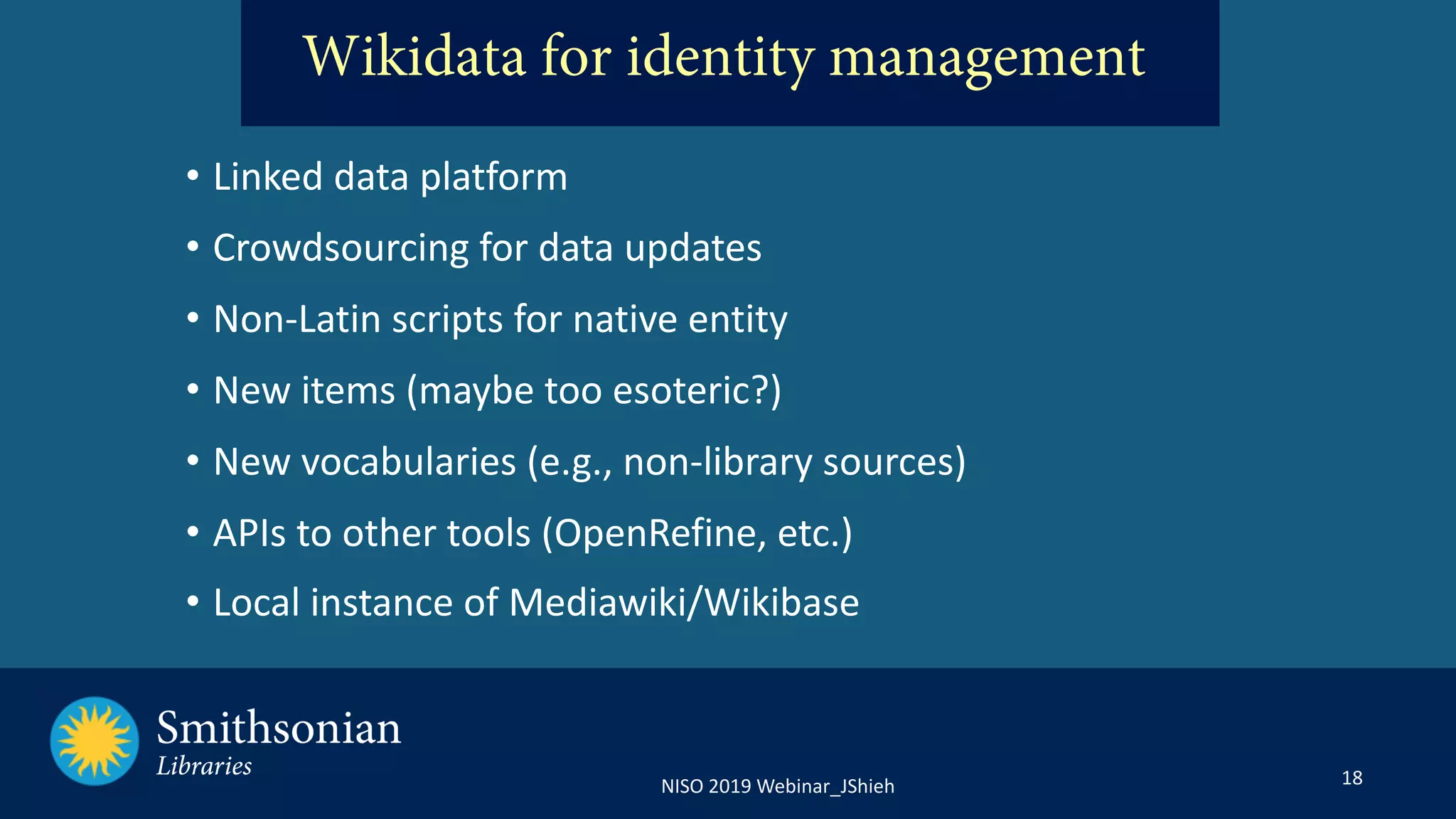 18NISO 2019 Webinar_JShieh
Wikidata for identity management
• Linked data platform
• Crowdsourcing for data updates
• Non-Latin scripts for native entity
• New items (maybe too esoteric?)
• New vocabularies (e.g., non-library sources)
• APIs to other tools (OpenRefine, etc.)
• Local instance of Mediawiki/Wikibase
 
