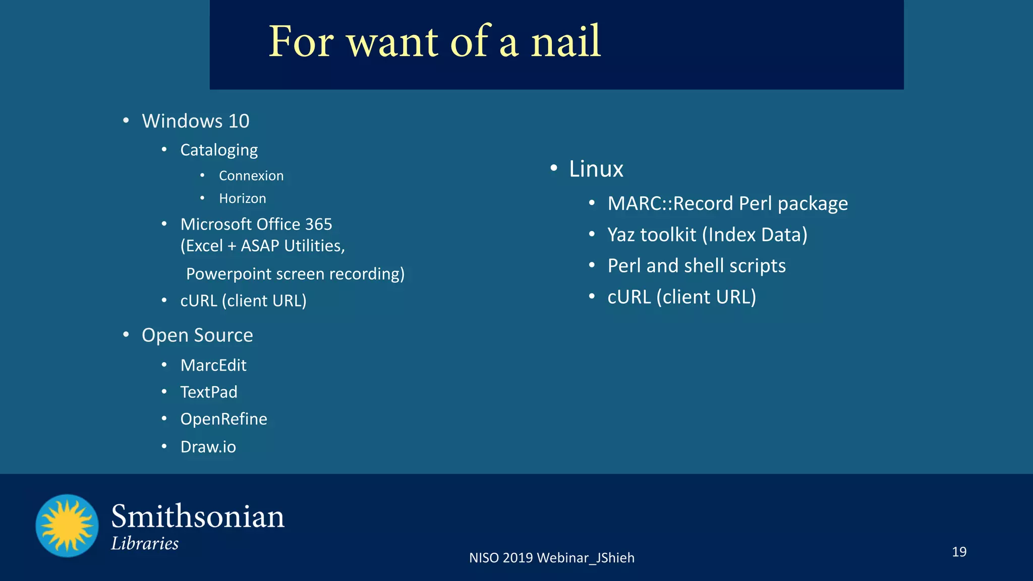 19NISO 2019 Webinar_JShieh
For want of a nail
• Windows 10
• Cataloging
• Connexion
• Horizon
• Microsoft Office 365
(Excel + ASAP Utilities,
Powerpoint screen recording)
• cURL (client URL)
• Open Source
• MarcEdit
• TextPad
• OpenRefine
• Draw.io
• Linux
• MARC::Record Perl package
• Yaz toolkit (Index Data)
• Perl and shell scripts
• cURL (client URL)
 