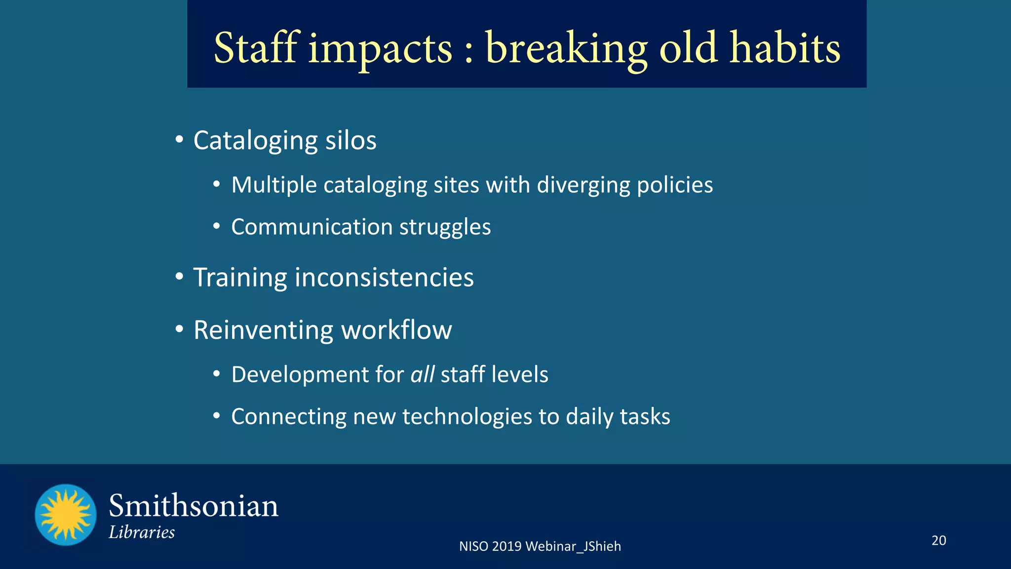 20NISO 2019 Webinar_JShieh
• Cataloging silos
• Multiple cataloging sites with diverging policies
• Communication struggles
• Training inconsistencies
• Reinventing workflow
• Development for all staff levels
• Connecting new technologies to daily tasks
Staff impacts : breaking old habits
 