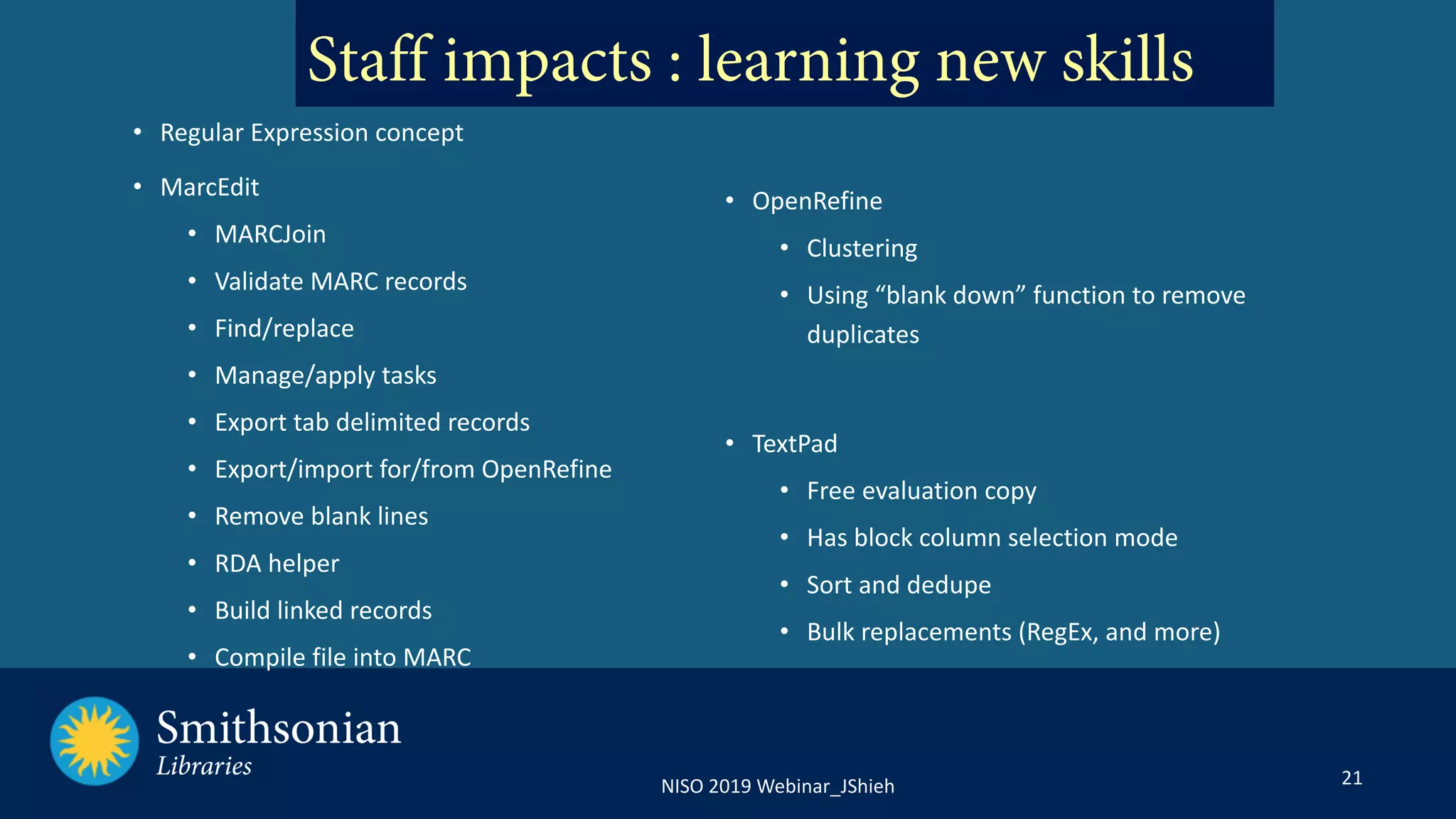 21NISO 2019 Webinar_JShieh
Staff impacts : learning new skills
• OpenRefine
• Clustering
• Using “blank down” function to remove
duplicates
• TextPad
• Free evaluation copy
• Has block column selection mode
• Sort and dedupe
• Bulk replacements (RegEx, and more)
• Regular Expression concept
• MarcEdit
• MARCJoin
• Validate MARC records
• Find/replace
• Manage/apply tasks
• Export tab delimited records
• Export/import for/from OpenRefine
• Remove blank lines
• RDA helper
• Build linked records
• Compile file into MARC
 