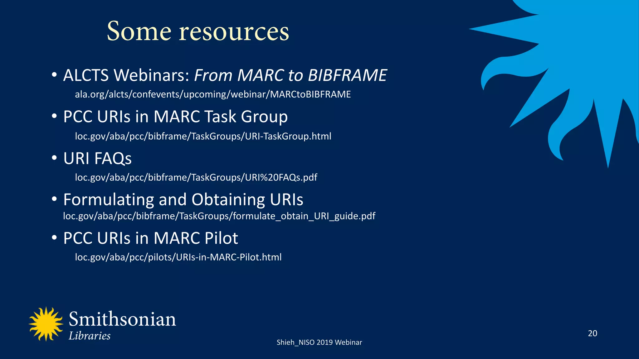 22NISO 2019 Webinar_JShieh
Some resources
20
• ALCTS Webinars: From MARC to BIBFRAME
ala.org/alcts/confevents/upcoming/webinar/MARCtoBIBFRAME
• PCC URIs in MARC Task Group
loc.gov/aba/pcc/bibframe/TaskGroups/URI-TaskGroup.html
• URI FAQs
loc.gov/aba/pcc/bibframe/TaskGroups/URI%20FAQs.pdf
• Formulating and Obtaining URIs
loc.gov/aba/pcc/bibframe/TaskGroups/formulate_obtain_URI_guide.pdf
• PCC URIs in MARC Pilot
loc.gov/aba/pcc/pilots/URIs-in-MARC-Pilot.html
Shieh_NISO 2019 Webinar
 