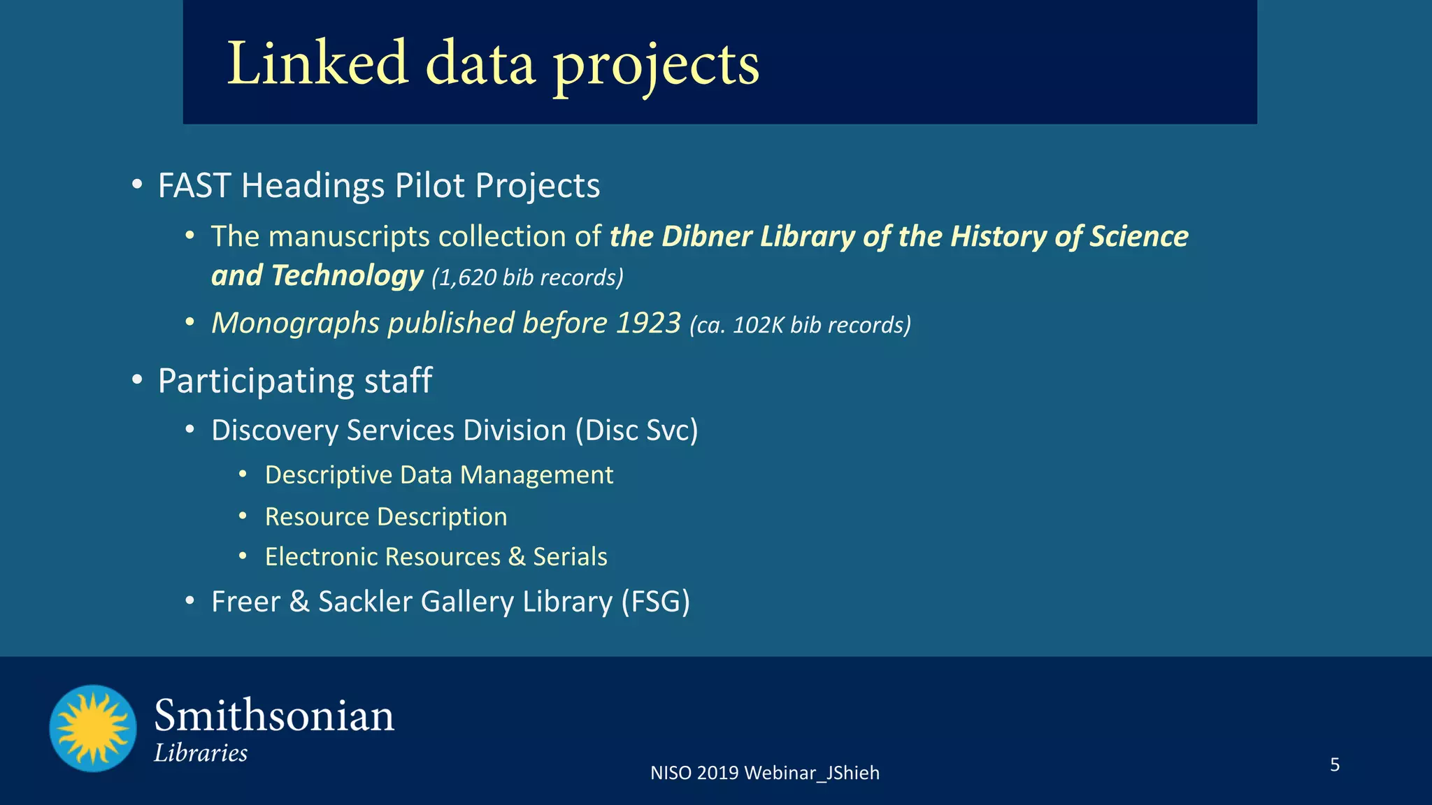 5NISO 2019 Webinar_JShieh
• FAST Headings Pilot Projects
• The manuscripts collection of the Dibner Library of the History of Science
and Technology (1,620 bib records)
• Monographs published before 1923 (ca. 102K bib records)
• Participating staff
• Discovery Services Division (Disc Svc)
• Descriptive Data Management
• Resource Description
• Electronic Resources & Serials
• Freer & Sackler Gallery Library (FSG)
Linked data projects
 