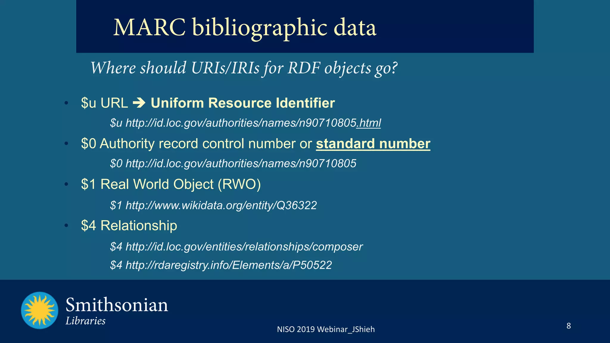 8NISO 2019 Webinar_JShieh
MARC bibliographic data
Where should URIs/IRIs for RDF objects go?
• $u URL è Uniform Resource Identifier
$u http://id.loc.gov/authorities/names/n90710805.html
• $0 Authority record control number or standard number
$0 http://id.loc.gov/authorities/names/n90710805
• $1 Real World Object (RWO)
$1 http://www.wikidata.org/entity/Q36322
• $4 Relationship
$4 http://id.loc.gov/entities/relationships/composer
$4 http://rdaregistry.info/Elements/a/P50522
 