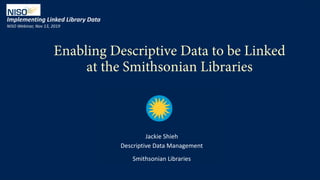 1NISO 2019 Webinar_JShieh
Enabling Descriptive Data to be Linked
at the Smithsonian Libraries
Implementing Linked Library Data
NISO Webinar, Nov 13, 2019
Jackie Shieh
Descriptive Data Management
Smithsonian Libraries
 
