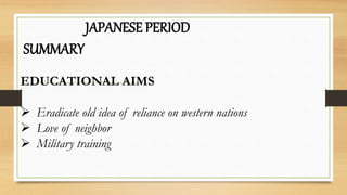 JAPANESE PERIOD
SUMMARY
EDUCATIONAL AIMS
 Eradicate old idea of reliance on western nations
 Love of neighbor
 Military training
 