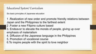Educational System/ Curriculum
Six basic principles of Japanese education
1 .Realization of new order and promote friendly relations between
Japan and the Philippines to the farthest extent
2 .Foster a new Filipino culture based
3. Endeavor to elevate the morals of people, giving up over
emphasis of materialism
4. Diffusion of the Japanese language in the Philippines
5. Promotion of vocational course
6.To inspire people with the spirit to love neighbor
 