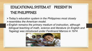 EDUCATIONAL SYSTEM AT PRESENT IN
THE PHILIPPINES
Today’s education system in the Philippines most closely
resembles the American model.
English remains the primary medium of instruction, although
bilingual teaching of math, science and literature (in English and
Tagalog) was introduced under Ferdinand Marcos in 1974.
 