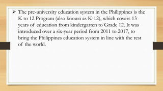  The pre-university education system in the Philippines is the
K to 12 Program (also known as K-12), which covers 13
years of education from kindergarten to Grade 12. It was
introduced over a six-year period from 2011 to 2017, to
bring the Philippines education system in line with the rest
of the world.
 