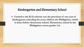 Kindergarten and Elementary School
 Central to the K-12 reforms was the provision of one year of
kindergarten schooling for every child in the Philippines, which
is done before elementary school. Elementary school in the
Philippines covers grades 1-6.
 