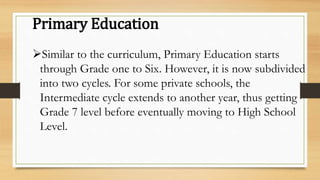 Primary Education
Similar to the curriculum, Primary Education starts
through Grade one to Six. However, it is now subdivided
into two cycles. For some private schools, the
Intermediate cycle extends to another year, thus getting
Grade 7 level before eventually moving to High School
Level.
 