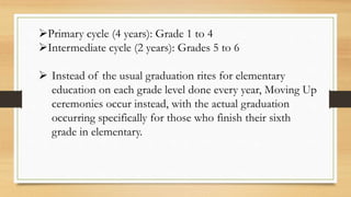 Primary cycle (4 years): Grade 1 to 4
Intermediate cycle (2 years): Grades 5 to 6
 Instead of the usual graduation rites for elementary
education on each grade level done every year, Moving Up
ceremonies occur instead, with the actual graduation
occurring specifically for those who finish their sixth
grade in elementary.
 