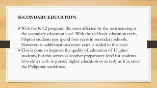 SECONDARY EDUCATION
With the K-12 program, the most affected by the restructuring is
the secondary education level. With the old basic education cycle,
Filipino students just spend four years in secondary schools.
However, an additional two more years is added to this level.
This is done to improve the quality of education of Filipino
students, but this serves as another preparatory level for students
who either wish to pursue higher education or as early as it is, enter
the Philippine workforce.
 
